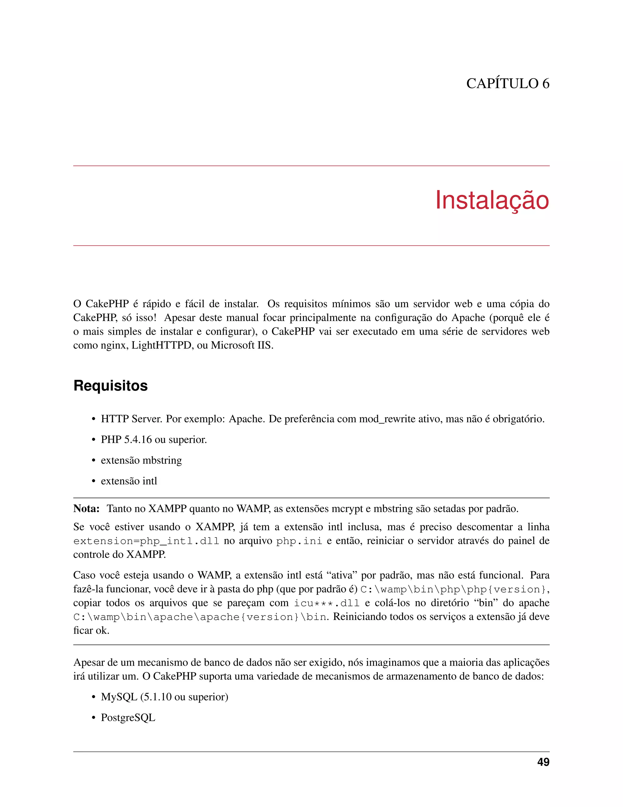 CAPÍTULO 6
Instalação
O CakePHP é rápido e fácil de instalar. Os requisitos mínimos são um servidor web e uma cópia do
CakePHP, só isso! Apesar deste manual focar principalmente na conﬁguração do Apache (porquê ele é
o mais simples de instalar e conﬁgurar), o CakePHP vai ser executado em uma série de servidores web
como nginx, LightHTTPD, ou Microsoft IIS.
Requisitos
• HTTP Server. Por exemplo: Apache. De preferência com mod_rewrite ativo, mas não é obrigatório.
• PHP 5.4.16 ou superior.
• extensão mbstring
• extensão intl
Nota: Tanto no XAMPP quanto no WAMP, as extensões mcrypt e mbstring são setadas por padrão.
Se você estiver usando o XAMPP, já tem a extensão intl inclusa, mas é preciso descomentar a linha
extension=php_intl.dll no arquivo php.ini e então, reiniciar o servidor através do painel de
controle do XAMPP.
Caso você esteja usando o WAMP, a extensão intl está “ativa” por padrão, mas não está funcional. Para
fazê-la funcionar, você deve ir à pasta do php (que por padrão é) C:wampbinphpphp{version},
copiar todos os arquivos que se pareçam com icu***.dll e colá-los no diretório “bin” do apache
C:wampbinapacheapache{version}bin. Reiniciando todos os serviços a extensão já deve
ﬁcar ok.
Apesar de um mecanismo de banco de dados não ser exigido, nós imaginamos que a maioria das aplicações
irá utilizar um. O CakePHP suporta uma variedade de mecanismos de armazenamento de banco de dados:
• MySQL (5.1.10 ou superior)
• PostgreSQL
49
 