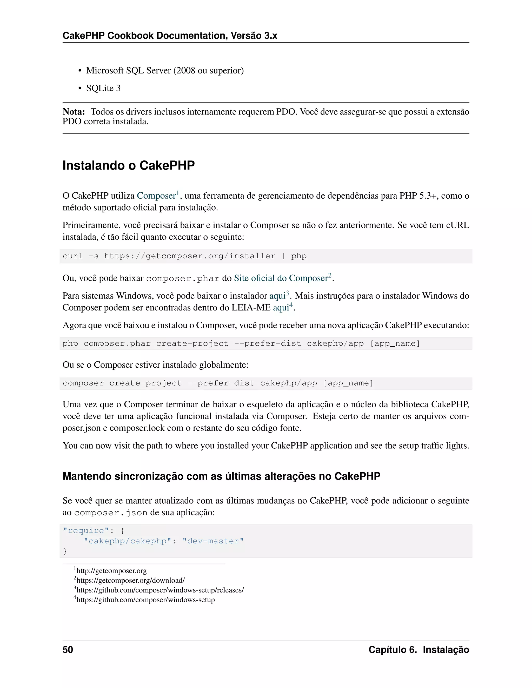 CakePHP Cookbook Documentation, Versão 3.x
• Microsoft SQL Server (2008 ou superior)
• SQLite 3
Nota: Todos os drivers inclusos internamente requerem PDO. Você deve assegurar-se que possui a extensão
PDO correta instalada.
Instalando o CakePHP
O CakePHP utiliza Composer1, uma ferramenta de gerenciamento de dependências para PHP 5.3+, como o
método suportado oﬁcial para instalação.
Primeiramente, você precisará baixar e instalar o Composer se não o fez anteriormente. Se você tem cURL
instalada, é tão fácil quanto executar o seguinte:
curl -s https://getcomposer.org/installer | php
Ou, você pode baixar composer.phar do Site oﬁcial do Composer2.
Para sistemas Windows, você pode baixar o instalador aqui3. Mais instruções para o instalador Windows do
Composer podem ser encontradas dentro do LEIA-ME aqui4.
Agora que você baixou e instalou o Composer, você pode receber uma nova aplicação CakePHP executando:
php composer.phar create-project --prefer-dist cakephp/app [app_name]
Ou se o Composer estiver instalado globalmente:
composer create-project --prefer-dist cakephp/app [app_name]
Uma vez que o Composer terminar de baixar o esqueleto da aplicação e o núcleo da biblioteca CakePHP,
você deve ter uma aplicação funcional instalada via Composer. Esteja certo de manter os arquivos com-
poser.json e composer.lock com o restante do seu código fonte.
You can now visit the path to where you installed your CakePHP application and see the setup trafﬁc lights.
Mantendo sincronização com as últimas alterações no CakePHP
Se você quer se manter atualizado com as últimas mudanças no CakePHP, você pode adicionar o seguinte
ao composer.json de sua aplicação:
"require": {
"cakephp/cakephp": "dev-master"
}
1
http://getcomposer.org
2
https://getcomposer.org/download/
3
https://github.com/composer/windows-setup/releases/
4
https://github.com/composer/windows-setup
50 Capítulo 6. Instalação
 