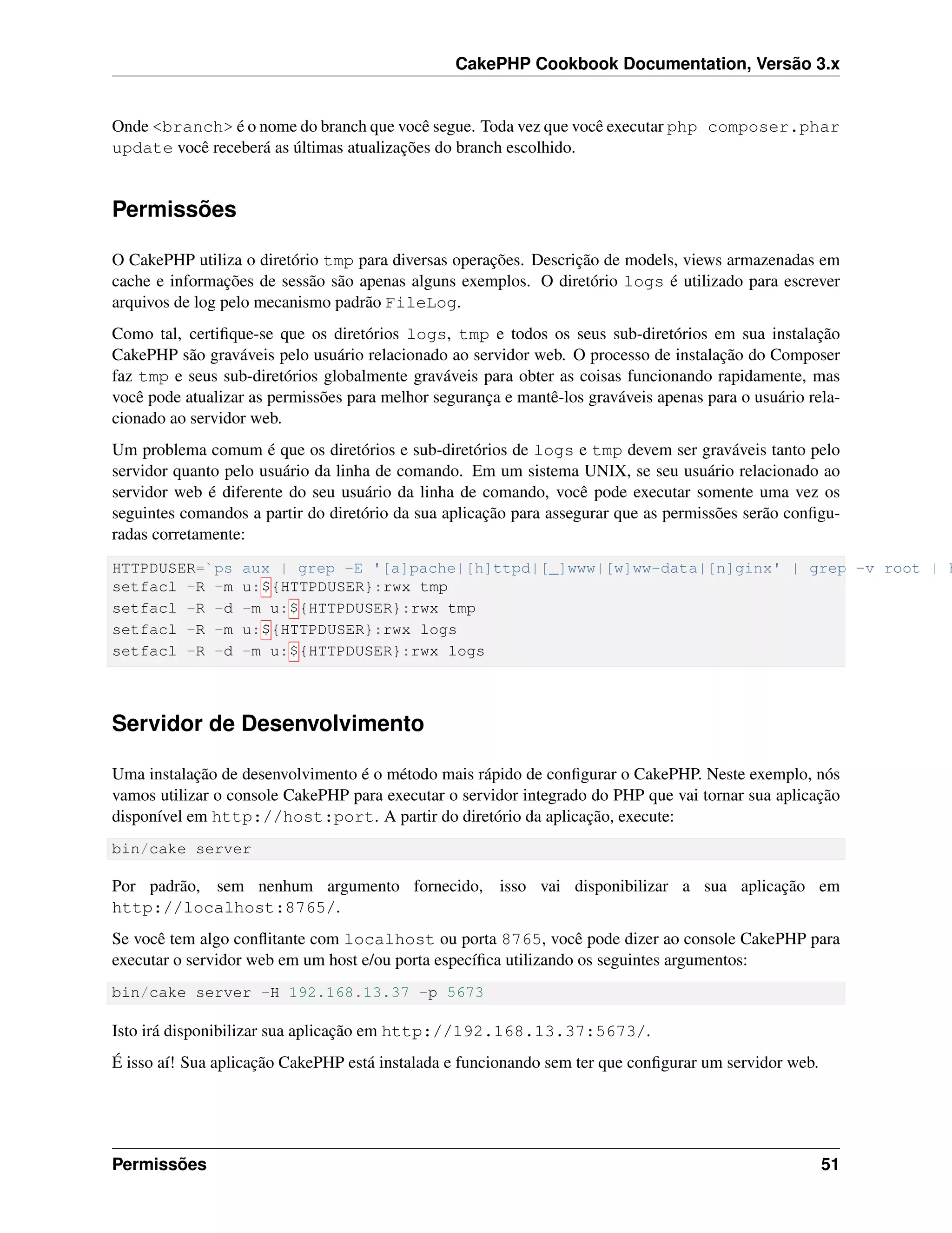 CakePHP Cookbook Documentation, Versão 3.x
Onde <branch> é o nome do branch que você segue. Toda vez que você executar php composer.phar
update você receberá as últimas atualizações do branch escolhido.
Permissões
O CakePHP utiliza o diretório tmp para diversas operações. Descrição de models, views armazenadas em
cache e informações de sessão são apenas alguns exemplos. O diretório logs é utilizado para escrever
arquivos de log pelo mecanismo padrão FileLog.
Como tal, certiﬁque-se que os diretórios logs, tmp e todos os seus sub-diretórios em sua instalação
CakePHP são graváveis pelo usuário relacionado ao servidor web. O processo de instalação do Composer
faz tmp e seus sub-diretórios globalmente graváveis para obter as coisas funcionando rapidamente, mas
você pode atualizar as permissões para melhor segurança e mantê-los graváveis apenas para o usuário rela-
cionado ao servidor web.
Um problema comum é que os diretórios e sub-diretórios de logs e tmp devem ser graváveis tanto pelo
servidor quanto pelo usuário da linha de comando. Em um sistema UNIX, se seu usuário relacionado ao
servidor web é diferente do seu usuário da linha de comando, você pode executar somente uma vez os
seguintes comandos a partir do diretório da sua aplicação para assegurar que as permissões serão conﬁgu-
radas corretamente:
HTTPDUSER=`ps aux | grep -E '[a]pache|[h]ttpd|[_]www|[w]ww-data|[n]ginx' | grep -v root | h
setfacl -R -m u:${HTTPDUSER}:rwx tmp
setfacl -R -d -m u:${HTTPDUSER}:rwx tmp
setfacl -R -m u:${HTTPDUSER}:rwx logs
setfacl -R -d -m u:${HTTPDUSER}:rwx logs
Servidor de Desenvolvimento
Uma instalação de desenvolvimento é o método mais rápido de conﬁgurar o CakePHP. Neste exemplo, nós
vamos utilizar o console CakePHP para executar o servidor integrado do PHP que vai tornar sua aplicação
disponível em http://host:port. A partir do diretório da aplicação, execute:
bin/cake server
Por padrão, sem nenhum argumento fornecido, isso vai disponibilizar a sua aplicação em
http://localhost:8765/.
Se você tem algo conﬂitante com localhost ou porta 8765, você pode dizer ao console CakePHP para
executar o servidor web em um host e/ou porta especíﬁca utilizando os seguintes argumentos:
bin/cake server -H 192.168.13.37 -p 5673
Isto irá disponibilizar sua aplicação em http://192.168.13.37:5673/.
É isso aí! Sua aplicação CakePHP está instalada e funcionando sem ter que conﬁgurar um servidor web.
Permissões 51
 