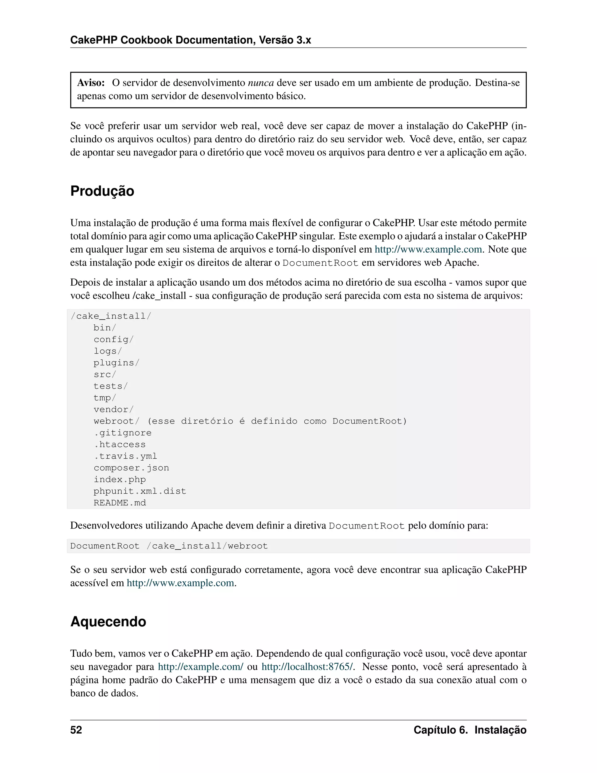 CakePHP Cookbook Documentation, Versão 3.x
Aviso: O servidor de desenvolvimento nunca deve ser usado em um ambiente de produção. Destina-se
apenas como um servidor de desenvolvimento básico.
Se você preferir usar um servidor web real, você deve ser capaz de mover a instalação do CakePHP (in-
cluindo os arquivos ocultos) para dentro do diretório raiz do seu servidor web. Você deve, então, ser capaz
de apontar seu navegador para o diretório que você moveu os arquivos para dentro e ver a aplicação em ação.
Produção
Uma instalação de produção é uma forma mais ﬂexível de conﬁgurar o CakePHP. Usar este método permite
total domínio para agir como uma aplicação CakePHP singular. Este exemplo o ajudará a instalar o CakePHP
em qualquer lugar em seu sistema de arquivos e torná-lo disponível em http://www.example.com. Note que
esta instalação pode exigir os direitos de alterar o DocumentRoot em servidores web Apache.
Depois de instalar a aplicação usando um dos métodos acima no diretório de sua escolha - vamos supor que
você escolheu /cake_install - sua conﬁguração de produção será parecida com esta no sistema de arquivos:
/cake_install/
bin/
config/
logs/
plugins/
src/
tests/
tmp/
vendor/
webroot/ (esse diretório é definido como DocumentRoot)
.gitignore
.htaccess
.travis.yml
composer.json
index.php
phpunit.xml.dist
README.md
Desenvolvedores utilizando Apache devem deﬁnir a diretiva DocumentRoot pelo domínio para:
DocumentRoot /cake_install/webroot
Se o seu servidor web está conﬁgurado corretamente, agora você deve encontrar sua aplicação CakePHP
acessível em http://www.example.com.
Aquecendo
Tudo bem, vamos ver o CakePHP em ação. Dependendo de qual conﬁguração você usou, você deve apontar
seu navegador para http://example.com/ ou http://localhost:8765/. Nesse ponto, você será apresentado à
página home padrão do CakePHP e uma mensagem que diz a você o estado da sua conexão atual com o
banco de dados.
52 Capítulo 6. Instalação
 