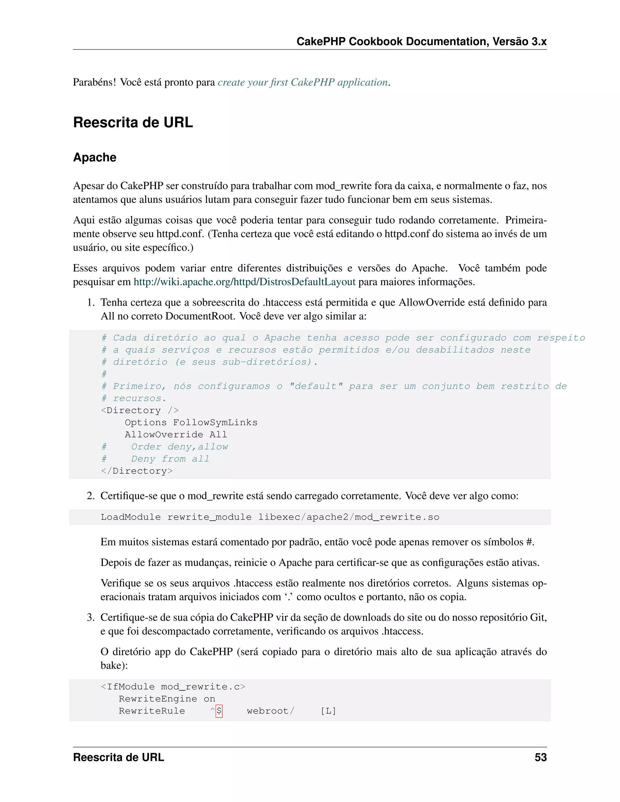 CakePHP Cookbook Documentation, Versão 3.x
Parabéns! Você está pronto para create your ﬁrst CakePHP application.
Reescrita de URL
Apache
Apesar do CakePHP ser construído para trabalhar com mod_rewrite fora da caixa, e normalmente o faz, nos
atentamos que aluns usuários lutam para conseguir fazer tudo funcionar bem em seus sistemas.
Aqui estão algumas coisas que você poderia tentar para conseguir tudo rodando corretamente. Primeira-
mente observe seu httpd.conf. (Tenha certeza que você está editando o httpd.conf do sistema ao invés de um
usuário, ou site especíﬁco.)
Esses arquivos podem variar entre diferentes distribuições e versões do Apache. Você também pode
pesquisar em http://wiki.apache.org/httpd/DistrosDefaultLayout para maiores informações.
1. Tenha certeza que a sobreescrita do .htaccess está permitida e que AllowOverride está deﬁnido para
All no correto DocumentRoot. Você deve ver algo similar a:
# Cada diretório ao qual o Apache tenha acesso pode ser configurado com respeito
# a quais serviços e recursos estão permitidos e/ou desabilitados neste
# diretório (e seus sub-diretórios).
#
# Primeiro, nós configuramos o "default" para ser um conjunto bem restrito de
# recursos.
<Directory />
Options FollowSymLinks
AllowOverride All
# Order deny,allow
# Deny from all
</Directory>
2. Certiﬁque-se que o mod_rewrite está sendo carregado corretamente. Você deve ver algo como:
LoadModule rewrite_module libexec/apache2/mod_rewrite.so
Em muitos sistemas estará comentado por padrão, então você pode apenas remover os símbolos #.
Depois de fazer as mudanças, reinicie o Apache para certiﬁcar-se que as conﬁgurações estão ativas.
Veriﬁque se os seus arquivos .htaccess estão realmente nos diretórios corretos. Alguns sistemas op-
eracionais tratam arquivos iniciados com ‘.’ como ocultos e portanto, não os copia.
3. Certiﬁque-se de sua cópia do CakePHP vir da seção de downloads do site ou do nosso repositório Git,
e que foi descompactado corretamente, veriﬁcando os arquivos .htaccess.
O diretório app do CakePHP (será copiado para o diretório mais alto de sua aplicação através do
bake):
<IfModule mod_rewrite.c>
RewriteEngine on
RewriteRule ^$ webroot/ [L]
Reescrita de URL 53
 
