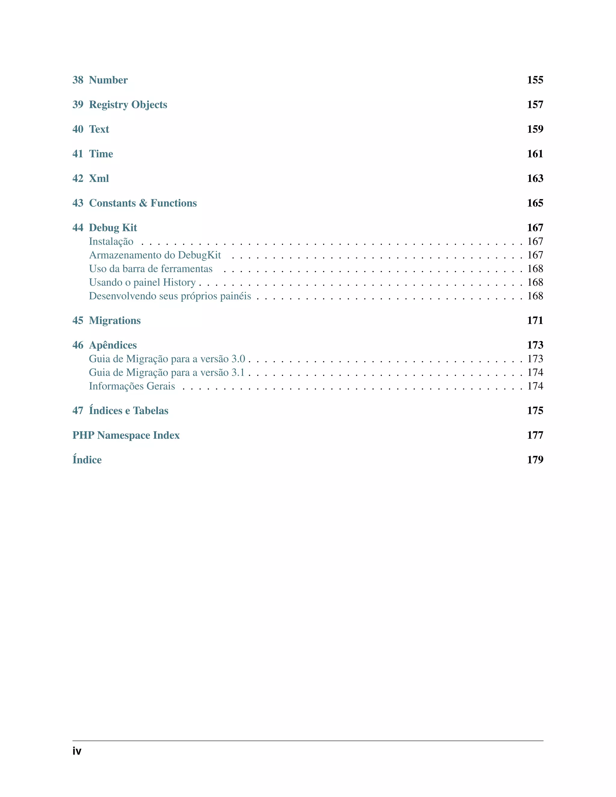 38 Number 155
39 Registry Objects 157
40 Text 159
41 Time 161
42 Xml 163
43 Constants & Functions 165
44 Debug Kit 167
Instalação . . . . . . . . . . . . . . . . . . . . . . . . . . . . . . . . . . . . . . . . . . . . . . . 167
Armazenamento do DebugKit . . . . . . . . . . . . . . . . . . . . . . . . . . . . . . . . . . . . 167
Uso da barra de ferramentas . . . . . . . . . . . . . . . . . . . . . . . . . . . . . . . . . . . . . 168
Usando o painel History . . . . . . . . . . . . . . . . . . . . . . . . . . . . . . . . . . . . . . . . 168
Desenvolvendo seus próprios painéis . . . . . . . . . . . . . . . . . . . . . . . . . . . . . . . . . 168
45 Migrations 171
46 Apêndices 173
Guia de Migração para a versão 3.0 . . . . . . . . . . . . . . . . . . . . . . . . . . . . . . . . . . 173
Guia de Migração para a versão 3.1 . . . . . . . . . . . . . . . . . . . . . . . . . . . . . . . . . . 174
Informações Gerais . . . . . . . . . . . . . . . . . . . . . . . . . . . . . . . . . . . . . . . . . . 174
47 Índices e Tabelas 175
PHP Namespace Index 177
Índice 179
iv
 