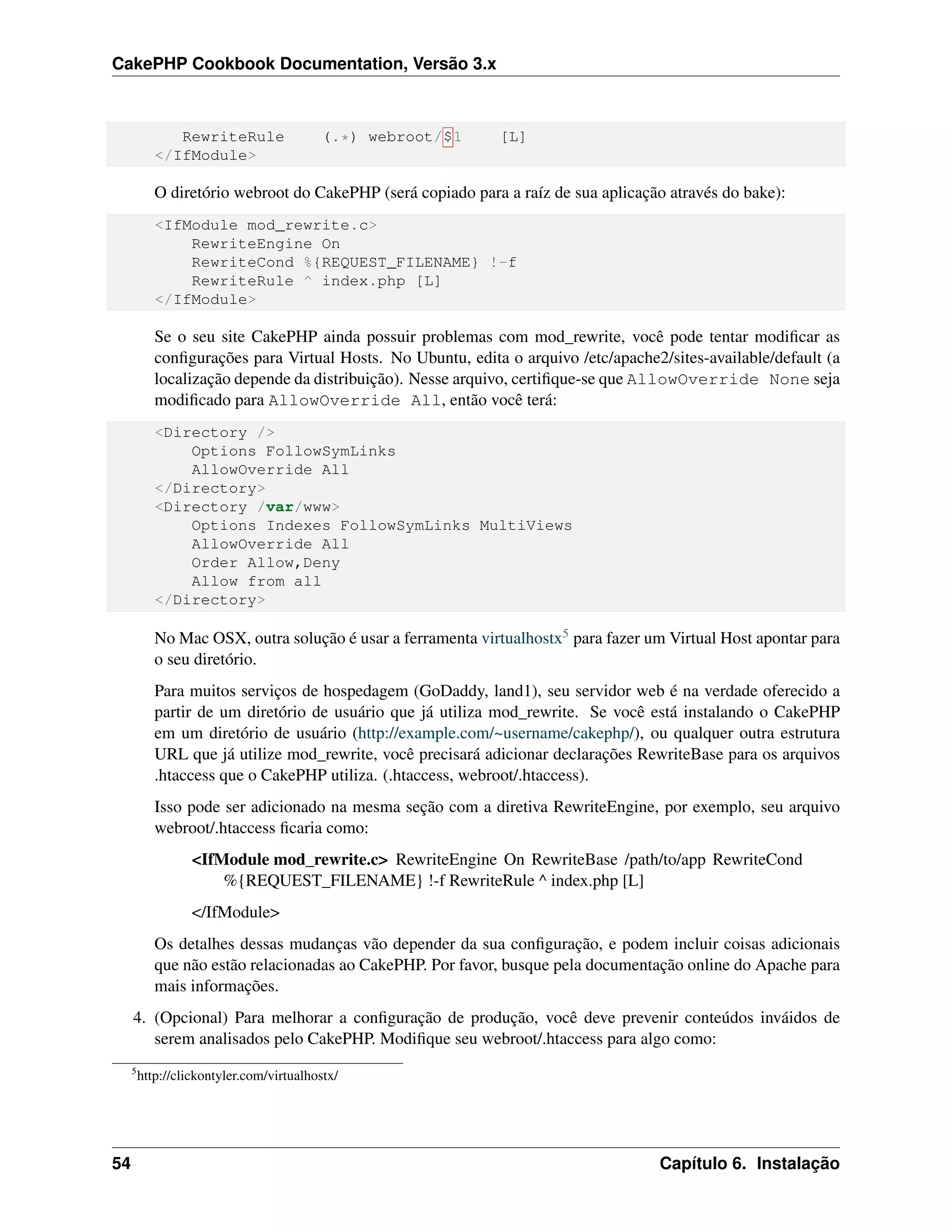 CakePHP Cookbook Documentation, Versão 3.x
RewriteRule (.*) webroot/$1 [L]
</IfModule>
O diretório webroot do CakePHP (será copiado para a raíz de sua aplicação através do bake):
<IfModule mod_rewrite.c>
RewriteEngine On
RewriteCond %{REQUEST_FILENAME} !-f
RewriteRule ^ index.php [L]
</IfModule>
Se o seu site CakePHP ainda possuir problemas com mod_rewrite, você pode tentar modiﬁcar as
conﬁgurações para Virtual Hosts. No Ubuntu, edita o arquivo /etc/apache2/sites-available/default (a
localização depende da distribuição). Nesse arquivo, certiﬁque-se que AllowOverride None seja
modiﬁcado para AllowOverride All, então você terá:
<Directory />
Options FollowSymLinks
AllowOverride All
</Directory>
<Directory /var/www>
Options Indexes FollowSymLinks MultiViews
AllowOverride All
Order Allow,Deny
Allow from all
</Directory>
No Mac OSX, outra solução é usar a ferramenta virtualhostx5 para fazer um Virtual Host apontar para
o seu diretório.
Para muitos serviços de hospedagem (GoDaddy, land1), seu servidor web é na verdade oferecido a
partir de um diretório de usuário que já utiliza mod_rewrite. Se você está instalando o CakePHP
em um diretório de usuário (http://example.com/~username/cakephp/), ou qualquer outra estrutura
URL que já utilize mod_rewrite, você precisará adicionar declarações RewriteBase para os arquivos
.htaccess que o CakePHP utiliza. (.htaccess, webroot/.htaccess).
Isso pode ser adicionado na mesma seção com a diretiva RewriteEngine, por exemplo, seu arquivo
webroot/.htaccess ﬁcaria como:
<IfModule mod_rewrite.c> RewriteEngine On RewriteBase /path/to/app RewriteCond
%{REQUEST_FILENAME} !-f RewriteRule ^ index.php [L]
</IfModule>
Os detalhes dessas mudanças vão depender da sua conﬁguração, e podem incluir coisas adicionais
que não estão relacionadas ao CakePHP. Por favor, busque pela documentação online do Apache para
mais informações.
4. (Opcional) Para melhorar a conﬁguração de produção, você deve prevenir conteúdos inváidos de
serem analisados pelo CakePHP. Modiﬁque seu webroot/.htaccess para algo como:
5
http://clickontyler.com/virtualhostx/
54 Capítulo 6. Instalação
 