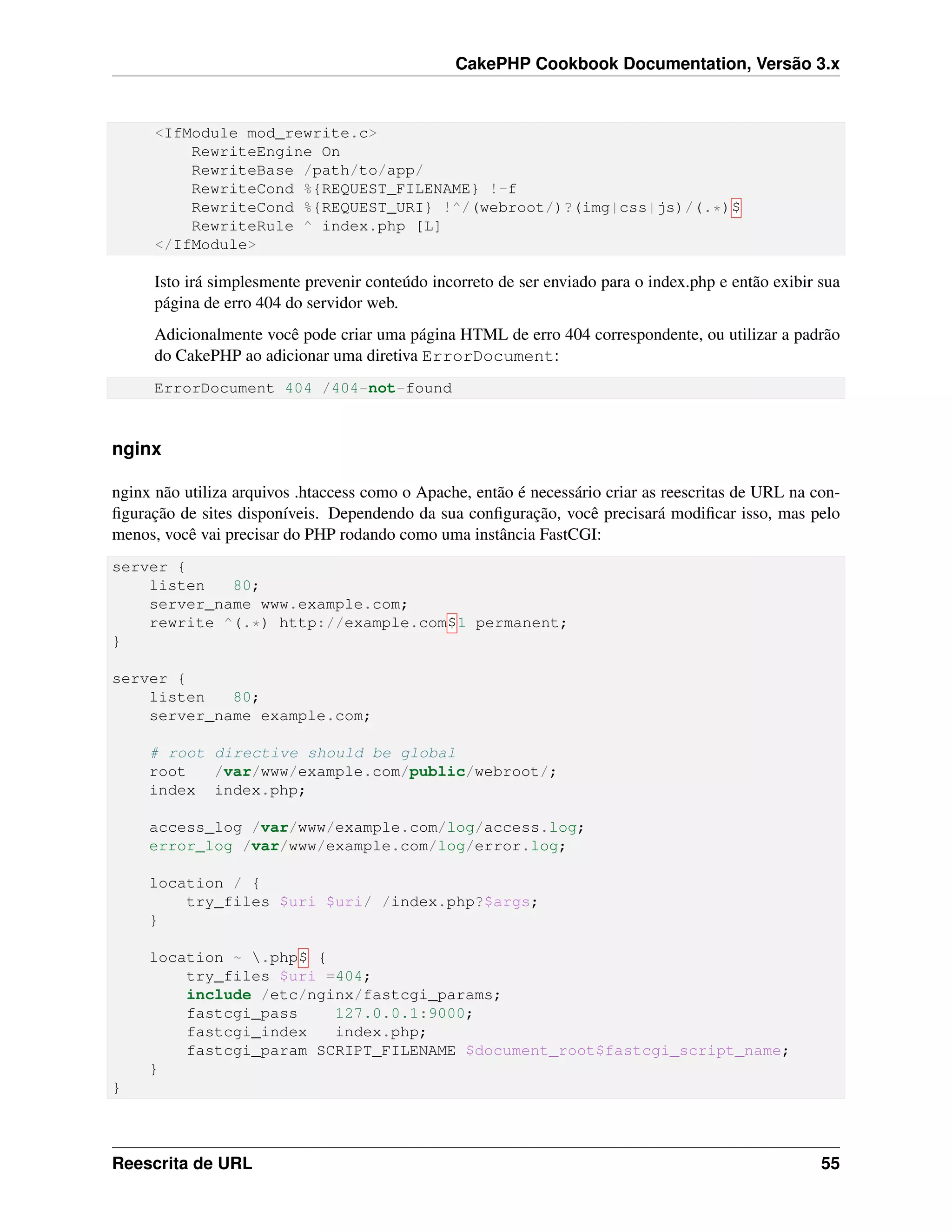 CakePHP Cookbook Documentation, Versão 3.x
<IfModule mod_rewrite.c>
RewriteEngine On
RewriteBase /path/to/app/
RewriteCond %{REQUEST_FILENAME} !-f
RewriteCond %{REQUEST_URI} !^/(webroot/)?(img|css|js)/(.*)$
RewriteRule ^ index.php [L]
</IfModule>
Isto irá simplesmente prevenir conteúdo incorreto de ser enviado para o index.php e então exibir sua
página de erro 404 do servidor web.
Adicionalmente você pode criar uma página HTML de erro 404 correspondente, ou utilizar a padrão
do CakePHP ao adicionar uma diretiva ErrorDocument:
ErrorDocument 404 /404-not-found
nginx
nginx não utiliza arquivos .htaccess como o Apache, então é necessário criar as reescritas de URL na con-
ﬁguração de sites disponíveis. Dependendo da sua conﬁguração, você precisará modiﬁcar isso, mas pelo
menos, você vai precisar do PHP rodando como uma instância FastCGI:
server {
listen 80;
server_name www.example.com;
rewrite ^(.*) http://example.com$1 permanent;
}
server {
listen 80;
server_name example.com;
# root directive should be global
root /var/www/example.com/public/webroot/;
index index.php;
access_log /var/www/example.com/log/access.log;
error_log /var/www/example.com/log/error.log;
location / {
try_files $uri $uri/ /index.php?$args;
}
location ~ .php$ {
try_files $uri =404;
include /etc/nginx/fastcgi_params;
fastcgi_pass 127.0.0.1:9000;
fastcgi_index index.php;
fastcgi_param SCRIPT_FILENAME $document_root$fastcgi_script_name;
}
}
Reescrita de URL 55
 
