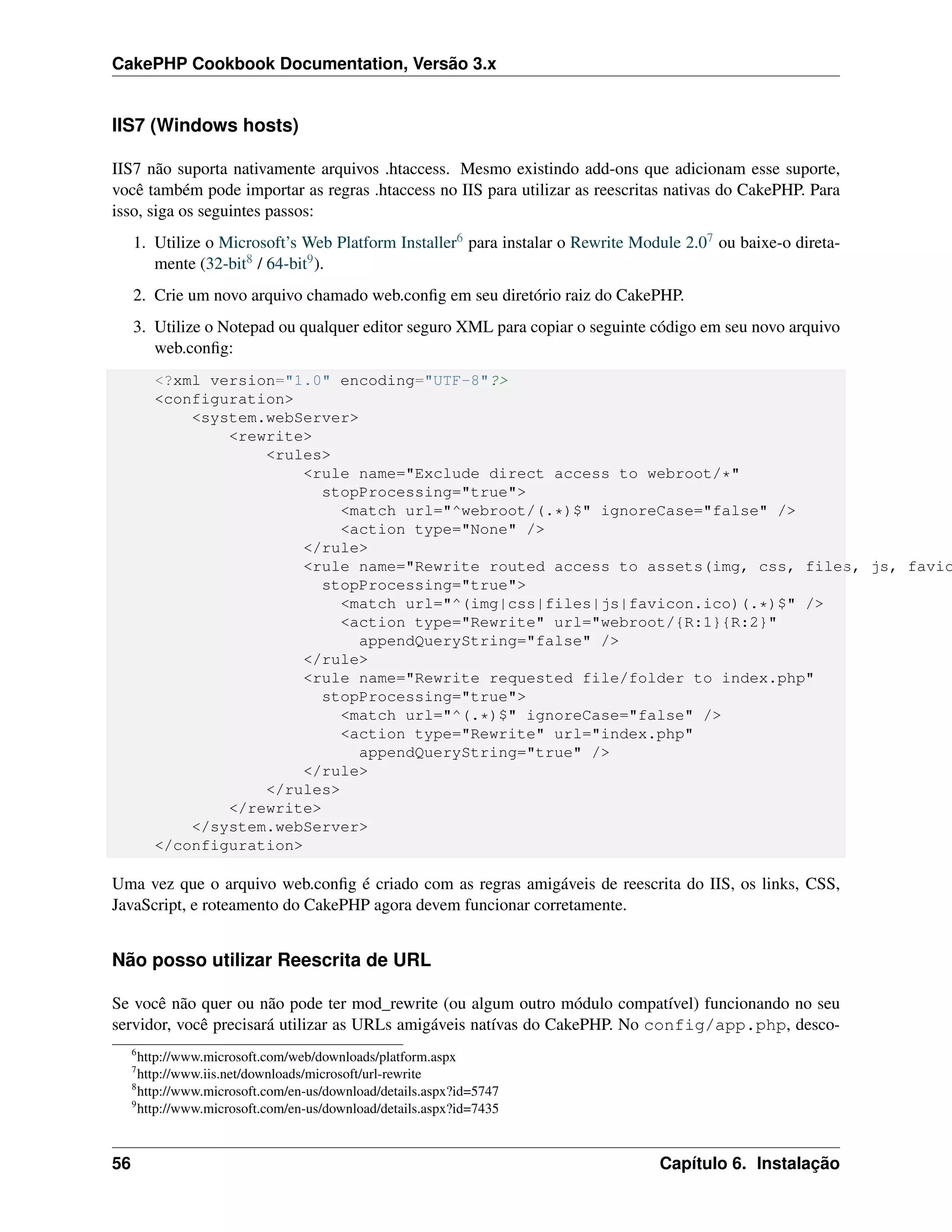 CakePHP Cookbook Documentation, Versão 3.x
IIS7 (Windows hosts)
IIS7 não suporta nativamente arquivos .htaccess. Mesmo existindo add-ons que adicionam esse suporte,
você também pode importar as regras .htaccess no IIS para utilizar as reescritas nativas do CakePHP. Para
isso, siga os seguintes passos:
1. Utilize o Microsoft’s Web Platform Installer6 para instalar o Rewrite Module 2.07 ou baixe-o direta-
mente (32-bit8 / 64-bit9).
2. Crie um novo arquivo chamado web.conﬁg em seu diretório raiz do CakePHP.
3. Utilize o Notepad ou qualquer editor seguro XML para copiar o seguinte código em seu novo arquivo
web.conﬁg:
<?xml version="1.0" encoding="UTF-8"?>
<configuration>
<system.webServer>
<rewrite>
<rules>
<rule name="Exclude direct access to webroot/*"
stopProcessing="true">
<match url="^webroot/(.*)$" ignoreCase="false" />
<action type="None" />
</rule>
<rule name="Rewrite routed access to assets(img, css, files, js, favic
stopProcessing="true">
<match url="^(img|css|files|js|favicon.ico)(.*)$" />
<action type="Rewrite" url="webroot/{R:1}{R:2}"
appendQueryString="false" />
</rule>
<rule name="Rewrite requested file/folder to index.php"
stopProcessing="true">
<match url="^(.*)$" ignoreCase="false" />
<action type="Rewrite" url="index.php"
appendQueryString="true" />
</rule>
</rules>
</rewrite>
</system.webServer>
</configuration>
Uma vez que o arquivo web.conﬁg é criado com as regras amigáveis de reescrita do IIS, os links, CSS,
JavaScript, e roteamento do CakePHP agora devem funcionar corretamente.
Não posso utilizar Reescrita de URL
Se você não quer ou não pode ter mod_rewrite (ou algum outro módulo compatível) funcionando no seu
servidor, você precisará utilizar as URLs amigáveis natívas do CakePHP. No config/app.php, desco-
6
http://www.microsoft.com/web/downloads/platform.aspx
7
http://www.iis.net/downloads/microsoft/url-rewrite
8
http://www.microsoft.com/en-us/download/details.aspx?id=5747
9
http://www.microsoft.com/en-us/download/details.aspx?id=7435
56 Capítulo 6. Instalação
 