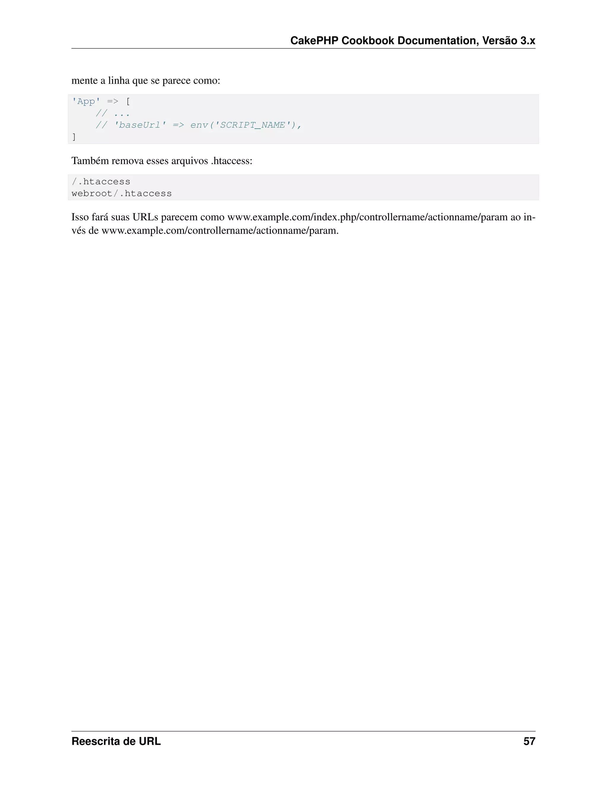 CakePHP Cookbook Documentation, Versão 3.x
mente a linha que se parece como:
'App' => [
// ...
// 'baseUrl' => env('SCRIPT_NAME'),
]
Também remova esses arquivos .htaccess:
/.htaccess
webroot/.htaccess
Isso fará suas URLs parecem como www.example.com/index.php/controllername/actionname/param ao in-
vés de www.example.com/controllername/actionname/param.
Reescrita de URL 57
 