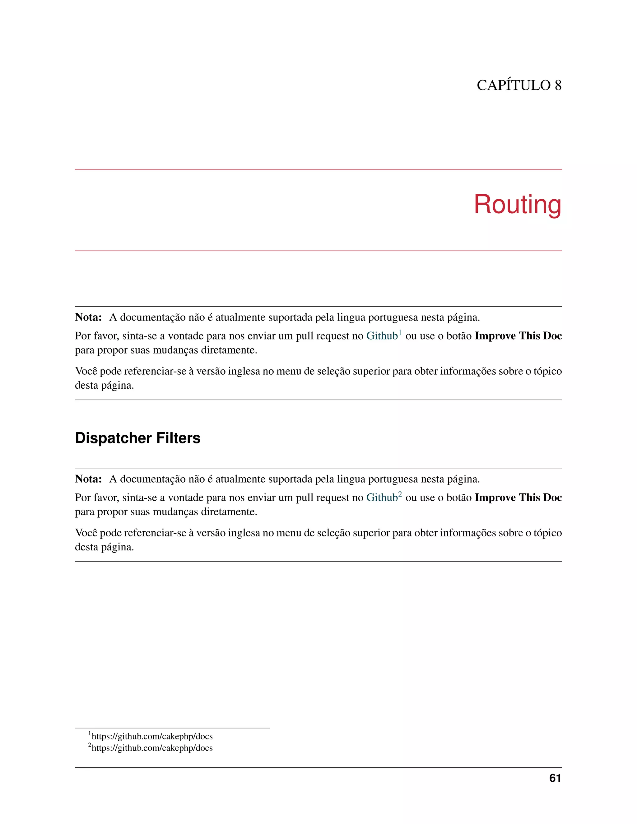CAPÍTULO 8
Routing
Nota: A documentação não é atualmente suportada pela lingua portuguesa nesta página.
Por favor, sinta-se a vontade para nos enviar um pull request no Github1 ou use o botão Improve This Doc
para propor suas mudanças diretamente.
Você pode referenciar-se à versão inglesa no menu de seleção superior para obter informações sobre o tópico
desta página.
Dispatcher Filters
Nota: A documentação não é atualmente suportada pela lingua portuguesa nesta página.
Por favor, sinta-se a vontade para nos enviar um pull request no Github2 ou use o botão Improve This Doc
para propor suas mudanças diretamente.
Você pode referenciar-se à versão inglesa no menu de seleção superior para obter informações sobre o tópico
desta página.
1
https://github.com/cakephp/docs
2
https://github.com/cakephp/docs
61
 