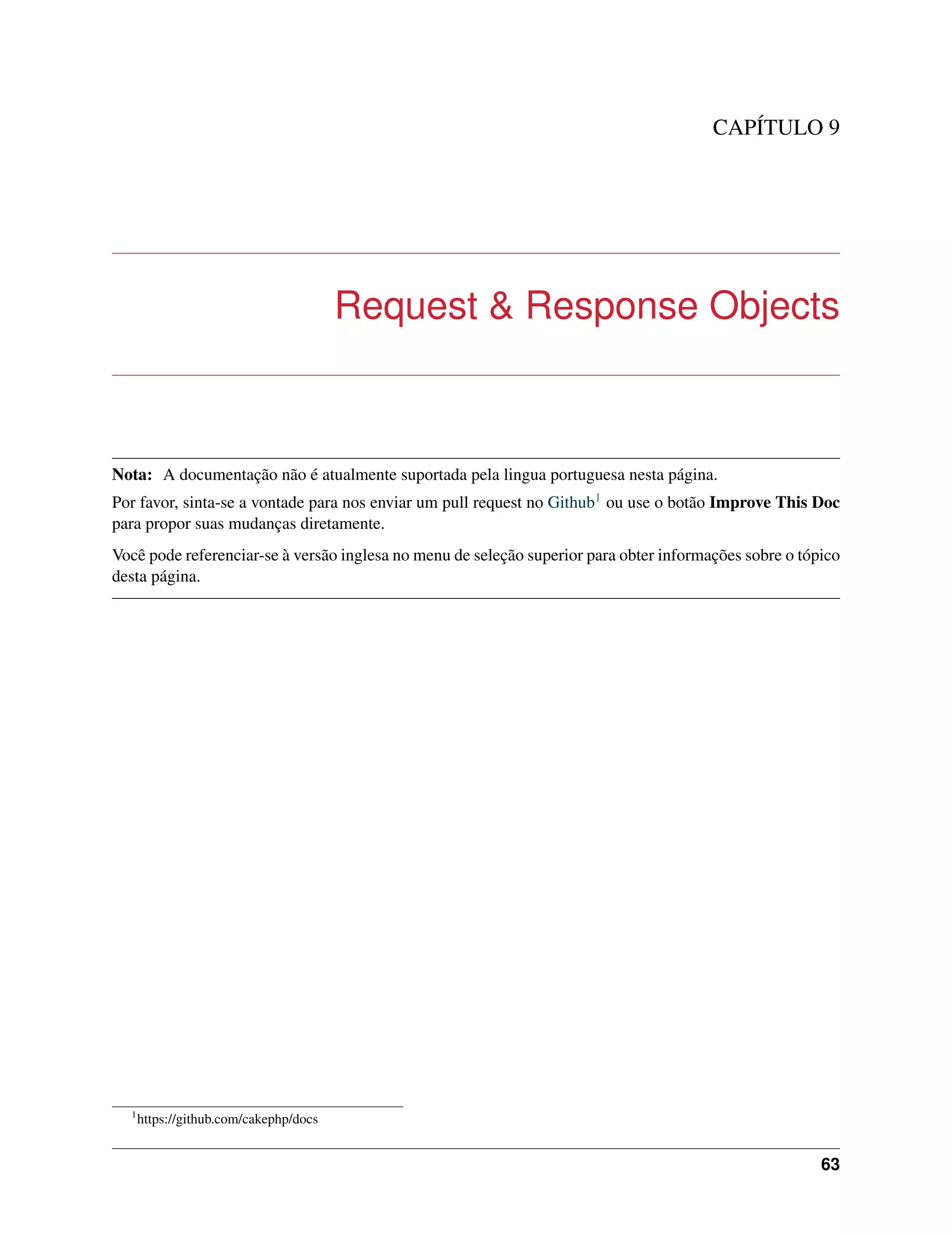 CAPÍTULO 9
Request & Response Objects
Nota: A documentação não é atualmente suportada pela lingua portuguesa nesta página.
Por favor, sinta-se a vontade para nos enviar um pull request no Github1 ou use o botão Improve This Doc
para propor suas mudanças diretamente.
Você pode referenciar-se à versão inglesa no menu de seleção superior para obter informações sobre o tópico
desta página.
1
https://github.com/cakephp/docs
63
 