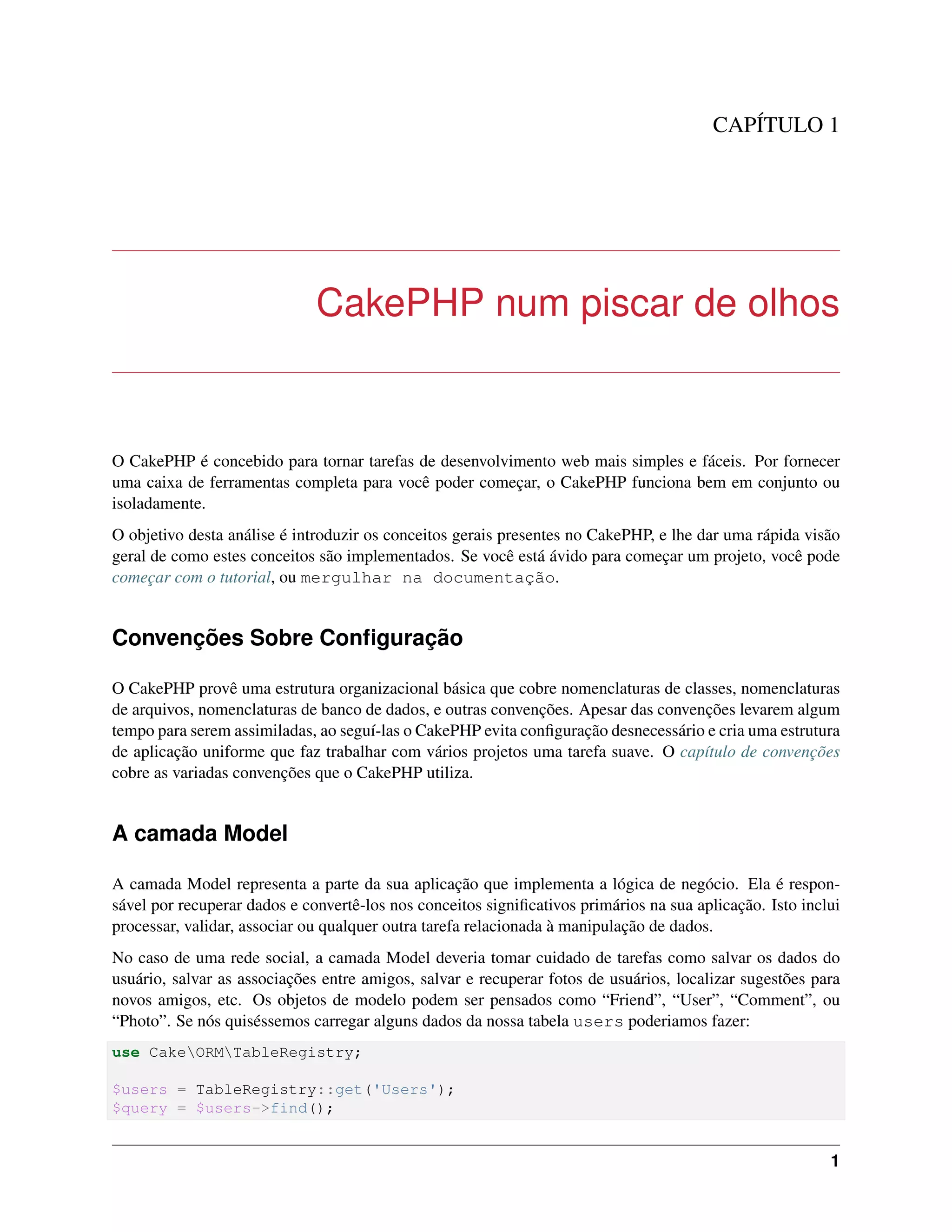 CAPÍTULO 1
CakePHP num piscar de olhos
O CakePHP é concebido para tornar tarefas de desenvolvimento web mais simples e fáceis. Por fornecer
uma caixa de ferramentas completa para você poder começar, o CakePHP funciona bem em conjunto ou
isoladamente.
O objetivo desta análise é introduzir os conceitos gerais presentes no CakePHP, e lhe dar uma rápida visão
geral de como estes conceitos são implementados. Se você está ávido para começar um projeto, você pode
começar com o tutorial, ou mergulhar na documentação.
Convenções Sobre Conﬁguração
O CakePHP provê uma estrutura organizacional básica que cobre nomenclaturas de classes, nomenclaturas
de arquivos, nomenclaturas de banco de dados, e outras convenções. Apesar das convenções levarem algum
tempo para serem assimiladas, ao seguí-las o CakePHP evita conﬁguração desnecessário e cria uma estrutura
de aplicação uniforme que faz trabalhar com vários projetos uma tarefa suave. O capítulo de convenções
cobre as variadas convenções que o CakePHP utiliza.
A camada Model
A camada Model representa a parte da sua aplicação que implementa a lógica de negócio. Ela é respon-
sável por recuperar dados e convertê-los nos conceitos signiﬁcativos primários na sua aplicação. Isto inclui
processar, validar, associar ou qualquer outra tarefa relacionada à manipulação de dados.
No caso de uma rede social, a camada Model deveria tomar cuidado de tarefas como salvar os dados do
usuário, salvar as associações entre amigos, salvar e recuperar fotos de usuários, localizar sugestões para
novos amigos, etc. Os objetos de modelo podem ser pensados como “Friend”, “User”, “Comment”, ou
“Photo”. Se nós quiséssemos carregar alguns dados da nossa tabela users poderiamos fazer:
use CakeORMTableRegistry;
$users = TableRegistry::get('Users');
$query = $users->find();
1
 