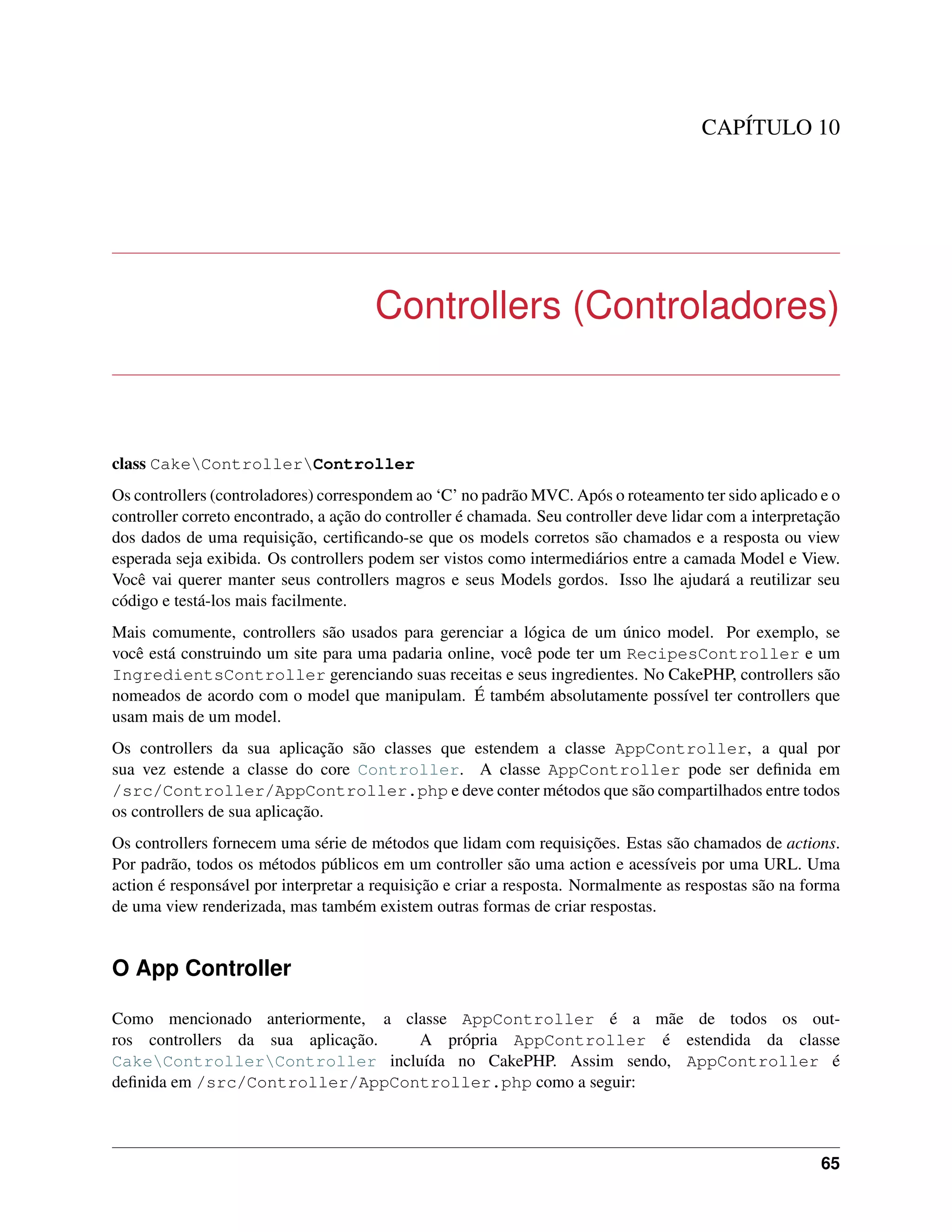 CAPÍTULO 10
Controllers (Controladores)
class CakeControllerController
Os controllers (controladores) correspondem ao ‘C’ no padrão MVC. Após o roteamento ter sido aplicado e o
controller correto encontrado, a ação do controller é chamada. Seu controller deve lidar com a interpretação
dos dados de uma requisição, certiﬁcando-se que os models corretos são chamados e a resposta ou view
esperada seja exibida. Os controllers podem ser vistos como intermediários entre a camada Model e View.
Você vai querer manter seus controllers magros e seus Models gordos. Isso lhe ajudará a reutilizar seu
código e testá-los mais facilmente.
Mais comumente, controllers são usados para gerenciar a lógica de um único model. Por exemplo, se
você está construindo um site para uma padaria online, você pode ter um RecipesController e um
IngredientsController gerenciando suas receitas e seus ingredientes. No CakePHP, controllers são
nomeados de acordo com o model que manipulam. É também absolutamente possível ter controllers que
usam mais de um model.
Os controllers da sua aplicação são classes que estendem a classe AppController, a qual por
sua vez estende a classe do core Controller. A classe AppController pode ser deﬁnida em
/src/Controller/AppController.php e deve conter métodos que são compartilhados entre todos
os controllers de sua aplicação.
Os controllers fornecem uma série de métodos que lidam com requisições. Estas são chamados de actions.
Por padrão, todos os métodos públicos em um controller são uma action e acessíveis por uma URL. Uma
action é responsável por interpretar a requisição e criar a resposta. Normalmente as respostas são na forma
de uma view renderizada, mas também existem outras formas de criar respostas.
O App Controller
Como mencionado anteriormente, a classe AppController é a mãe de todos os out-
ros controllers da sua aplicação. A própria AppController é estendida da classe
CakeControllerController incluída no CakePHP. Assim sendo, AppController é
deﬁnida em /src/Controller/AppController.php como a seguir:
65
 