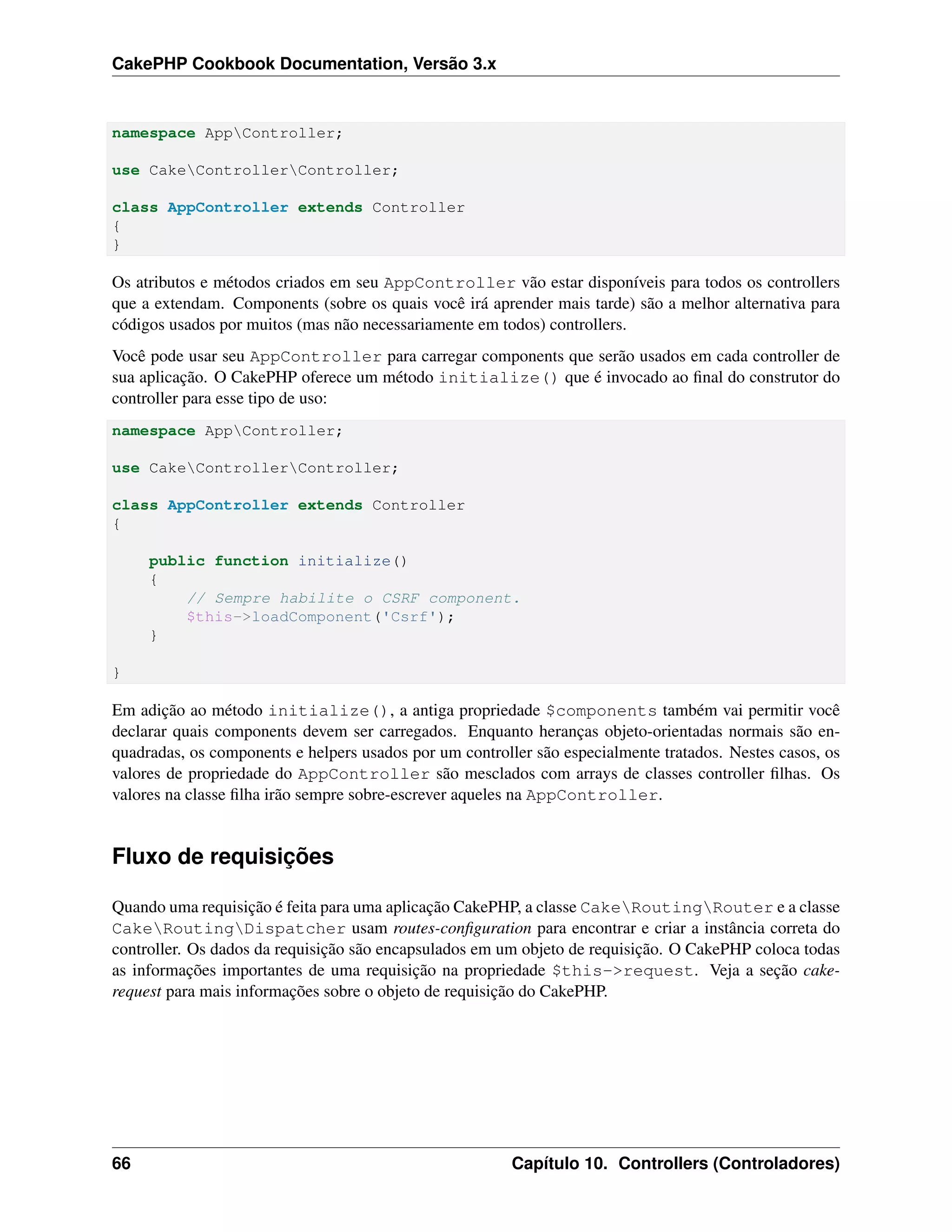 CakePHP Cookbook Documentation, Versão 3.x
namespace AppController;
use CakeControllerController;
class AppController extends Controller
{
}
Os atributos e métodos criados em seu AppController vão estar disponíveis para todos os controllers
que a extendam. Components (sobre os quais você irá aprender mais tarde) são a melhor alternativa para
códigos usados por muitos (mas não necessariamente em todos) controllers.
Você pode usar seu AppController para carregar components que serão usados em cada controller de
sua aplicação. O CakePHP oferece um método initialize() que é invocado ao ﬁnal do construtor do
controller para esse tipo de uso:
namespace AppController;
use CakeControllerController;
class AppController extends Controller
{
public function initialize()
{
// Sempre habilite o CSRF component.
$this->loadComponent('Csrf');
}
}
Em adição ao método initialize(), a antiga propriedade $components também vai permitir você
declarar quais components devem ser carregados. Enquanto heranças objeto-orientadas normais são en-
quadradas, os components e helpers usados por um controller são especialmente tratados. Nestes casos, os
valores de propriedade do AppController são mesclados com arrays de classes controller ﬁlhas. Os
valores na classe ﬁlha irão sempre sobre-escrever aqueles na AppController.
Fluxo de requisições
Quando uma requisição é feita para uma aplicação CakePHP, a classe CakeRoutingRouter e a classe
CakeRoutingDispatcher usam routes-conﬁguration para encontrar e criar a instância correta do
controller. Os dados da requisição são encapsulados em um objeto de requisição. O CakePHP coloca todas
as informações importantes de uma requisição na propriedade $this->request. Veja a seção cake-
request para mais informações sobre o objeto de requisição do CakePHP.
66 Capítulo 10. Controllers (Controladores)
 