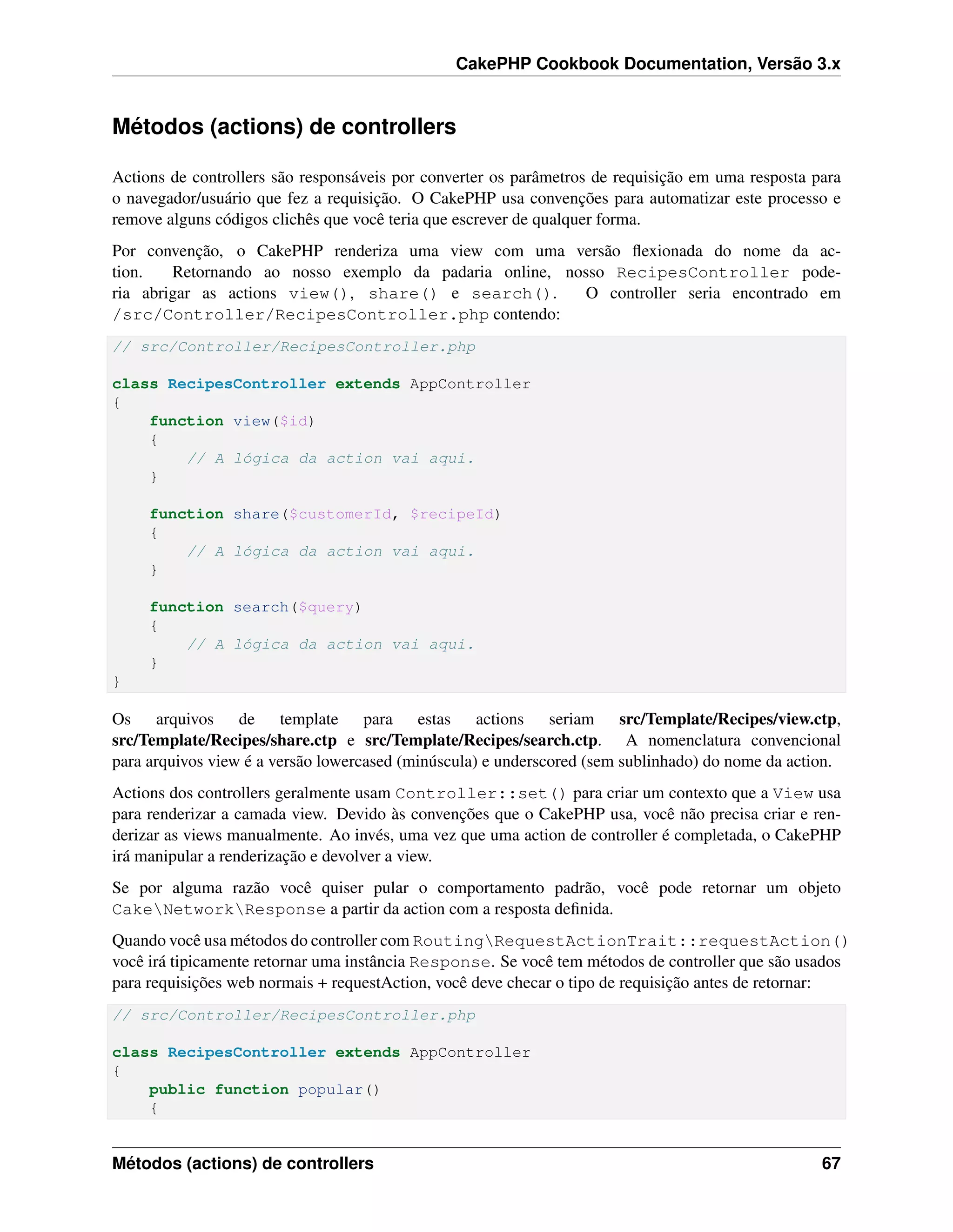 CakePHP Cookbook Documentation, Versão 3.x
Métodos (actions) de controllers
Actions de controllers são responsáveis por converter os parâmetros de requisição em uma resposta para
o navegador/usuário que fez a requisição. O CakePHP usa convenções para automatizar este processo e
remove alguns códigos clichês que você teria que escrever de qualquer forma.
Por convenção, o CakePHP renderiza uma view com uma versão ﬂexionada do nome da ac-
tion. Retornando ao nosso exemplo da padaria online, nosso RecipesController pode-
ria abrigar as actions view(), share() e search(). O controller seria encontrado em
/src/Controller/RecipesController.php contendo:
// src/Controller/RecipesController.php
class RecipesController extends AppController
{
function view($id)
{
// A lógica da action vai aqui.
}
function share($customerId, $recipeId)
{
// A lógica da action vai aqui.
}
function search($query)
{
// A lógica da action vai aqui.
}
}
Os arquivos de template para estas actions seriam src/Template/Recipes/view.ctp,
src/Template/Recipes/share.ctp e src/Template/Recipes/search.ctp. A nomenclatura convencional
para arquivos view é a versão lowercased (minúscula) e underscored (sem sublinhado) do nome da action.
Actions dos controllers geralmente usam Controller::set() para criar um contexto que a View usa
para renderizar a camada view. Devido às convenções que o CakePHP usa, você não precisa criar e ren-
derizar as views manualmente. Ao invés, uma vez que uma action de controller é completada, o CakePHP
irá manipular a renderização e devolver a view.
Se por alguma razão você quiser pular o comportamento padrão, você pode retornar um objeto
CakeNetworkResponse a partir da action com a resposta deﬁnida.
Quando você usa métodos do controller com RoutingRequestActionTrait::requestAction()
você irá tipicamente retornar uma instância Response. Se você tem métodos de controller que são usados
para requisições web normais + requestAction, você deve checar o tipo de requisição antes de retornar:
// src/Controller/RecipesController.php
class RecipesController extends AppController
{
public function popular()
{
Métodos (actions) de controllers 67
 