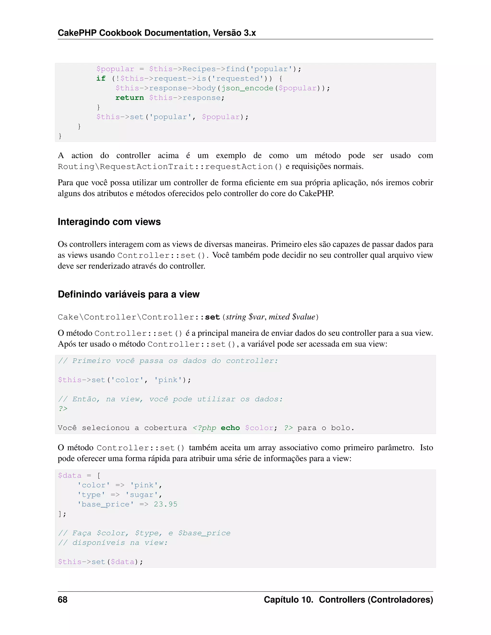 CakePHP Cookbook Documentation, Versão 3.x
$popular = $this->Recipes->find('popular');
if (!$this->request->is('requested')) {
$this->response->body(json_encode($popular));
return $this->response;
}
$this->set('popular', $popular);
}
}
A action do controller acima é um exemplo de como um método pode ser usado com
RoutingRequestActionTrait::requestAction() e requisições normais.
Para que você possa utilizar um controller de forma eﬁciente em sua própria aplicação, nós iremos cobrir
alguns dos atributos e métodos oferecidos pelo controller do core do CakePHP.
Interagindo com views
Os controllers interagem com as views de diversas maneiras. Primeiro eles são capazes de passar dados para
as views usando Controller::set(). Você também pode decidir no seu controller qual arquivo view
deve ser renderizado através do controller.
Deﬁnindo variáveis para a view
CakeControllerController::set(string $var, mixed $value)
O método Controller::set() é a principal maneira de enviar dados do seu controller para a sua view.
Após ter usado o método Controller::set(), a variável pode ser acessada em sua view:
// Primeiro você passa os dados do controller:
$this->set('color', 'pink');
// Então, na view, você pode utilizar os dados:
?>
Você selecionou a cobertura <?php echo $color; ?> para o bolo.
O método Controller::set() também aceita um array associativo como primeiro parâmetro. Isto
pode oferecer uma forma rápida para atribuir uma série de informações para a view:
$data = [
'color' => 'pink',
'type' => 'sugar',
'base_price' => 23.95
];
// Faça $color, $type, e $base_price
// disponíveis na view:
$this->set($data);
68 Capítulo 10. Controllers (Controladores)
 