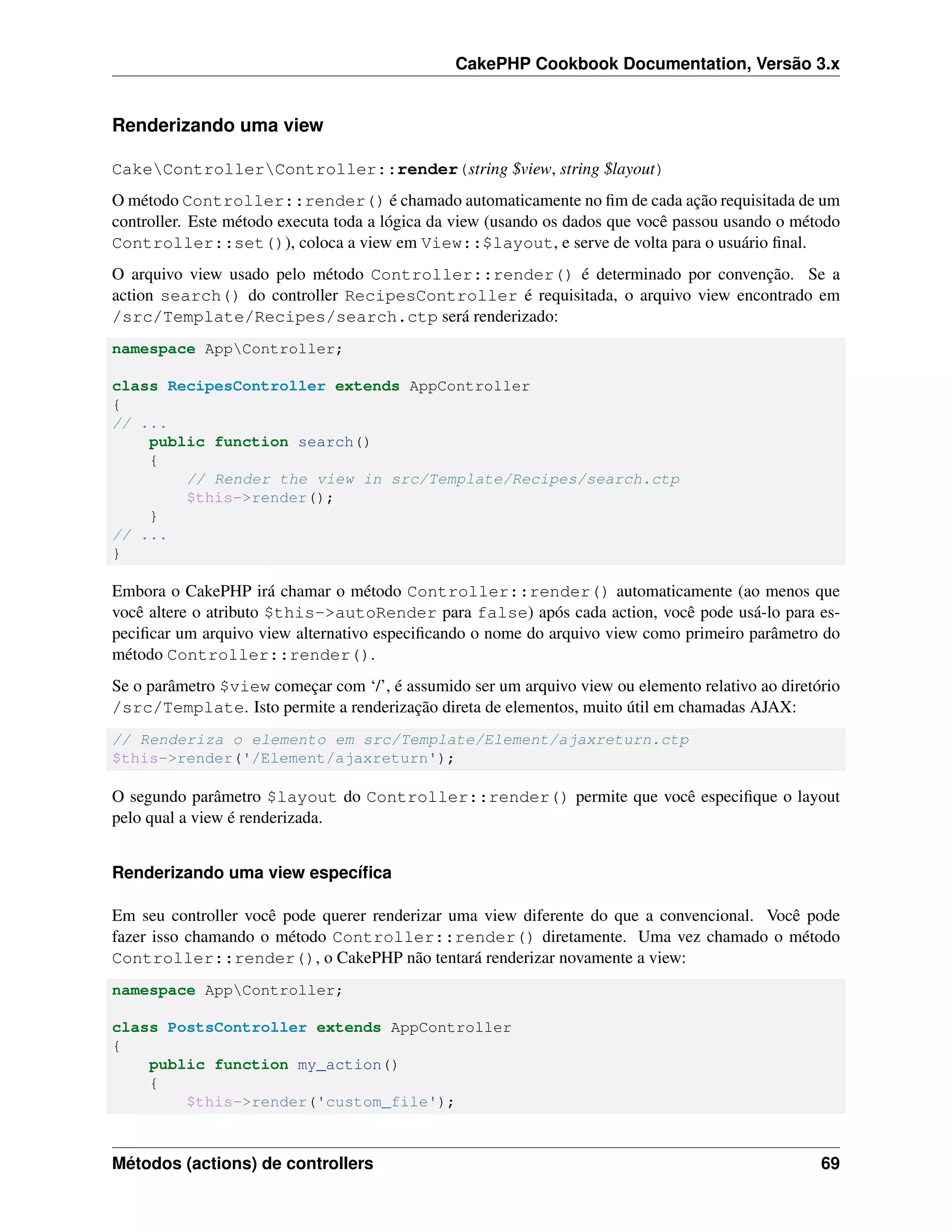 CakePHP Cookbook Documentation, Versão 3.x
Renderizando uma view
CakeControllerController::render(string $view, string $layout)
O método Controller::render() é chamado automaticamente no ﬁm de cada ação requisitada de um
controller. Este método executa toda a lógica da view (usando os dados que você passou usando o método
Controller::set()), coloca a view em View::$layout, e serve de volta para o usuário ﬁnal.
O arquivo view usado pelo método Controller::render() é determinado por convenção. Se a
action search() do controller RecipesController é requisitada, o arquivo view encontrado em
/src/Template/Recipes/search.ctp será renderizado:
namespace AppController;
class RecipesController extends AppController
{
// ...
public function search()
{
// Render the view in src/Template/Recipes/search.ctp
$this->render();
}
// ...
}
Embora o CakePHP irá chamar o método Controller::render() automaticamente (ao menos que
você altere o atributo $this->autoRender para false) após cada action, você pode usá-lo para es-
peciﬁcar um arquivo view alternativo especiﬁcando o nome do arquivo view como primeiro parâmetro do
método Controller::render().
Se o parâmetro $view começar com ‘/’, é assumido ser um arquivo view ou elemento relativo ao diretório
/src/Template. Isto permite a renderização direta de elementos, muito útil em chamadas AJAX:
// Renderiza o elemento em src/Template/Element/ajaxreturn.ctp
$this->render('/Element/ajaxreturn');
O segundo parâmetro $layout do Controller::render() permite que você especiﬁque o layout
pelo qual a view é renderizada.
Renderizando uma view especíﬁca
Em seu controller você pode querer renderizar uma view diferente do que a convencional. Você pode
fazer isso chamando o método Controller::render() diretamente. Uma vez chamado o método
Controller::render(), o CakePHP não tentará renderizar novamente a view:
namespace AppController;
class PostsController extends AppController
{
public function my_action()
{
$this->render('custom_file');
Métodos (actions) de controllers 69
 