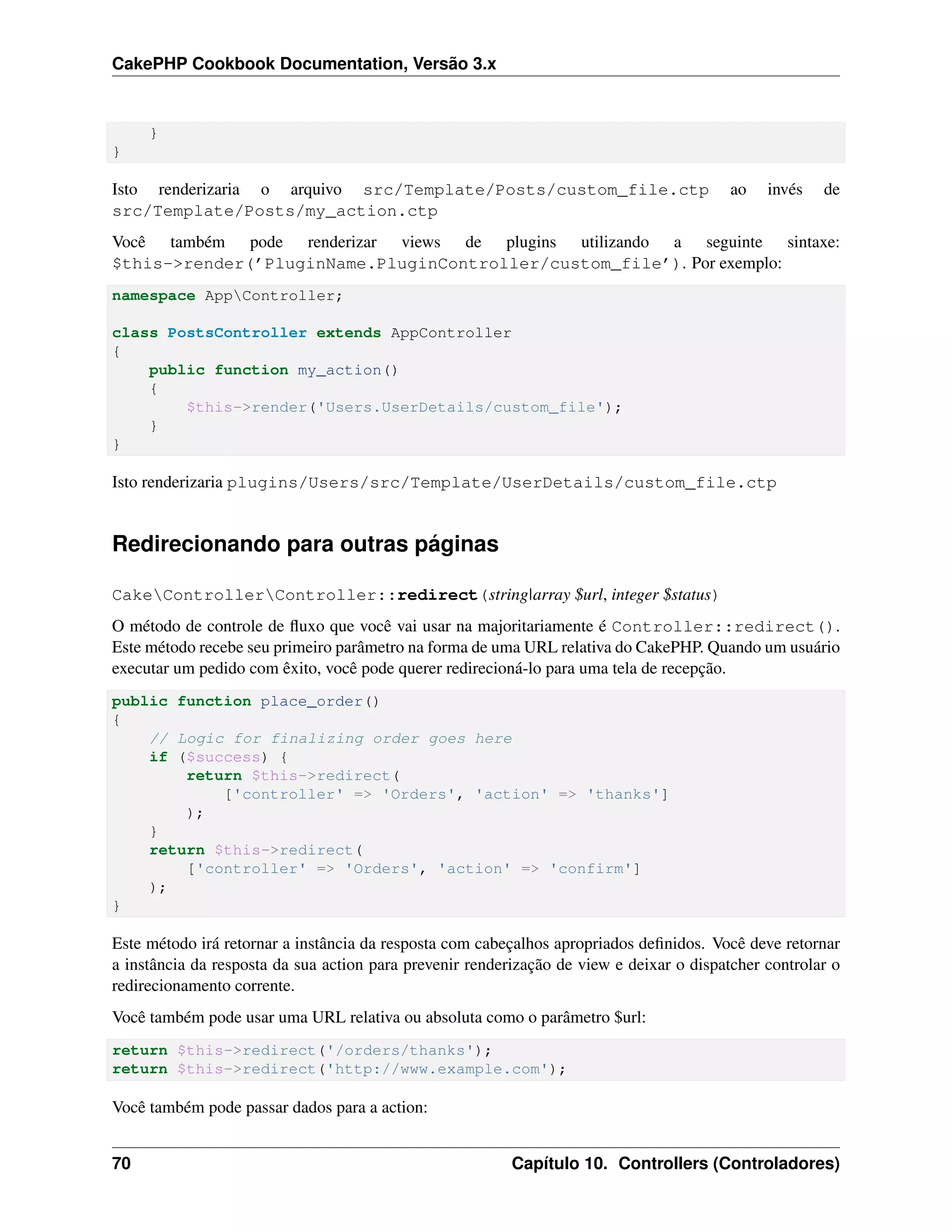 CakePHP Cookbook Documentation, Versão 3.x
}
}
Isto renderizaria o arquivo src/Template/Posts/custom_file.ctp ao invés de
src/Template/Posts/my_action.ctp
Você também pode renderizar views de plugins utilizando a seguinte sintaxe:
$this->render(’PluginName.PluginController/custom_file’). Por exemplo:
namespace AppController;
class PostsController extends AppController
{
public function my_action()
{
$this->render('Users.UserDetails/custom_file');
}
}
Isto renderizaria plugins/Users/src/Template/UserDetails/custom_file.ctp
Redirecionando para outras páginas
CakeControllerController::redirect(string|array $url, integer $status)
O método de controle de ﬂuxo que você vai usar na majoritariamente é Controller::redirect().
Este método recebe seu primeiro parâmetro na forma de uma URL relativa do CakePHP. Quando um usuário
executar um pedido com êxito, você pode querer redirecioná-lo para uma tela de recepção.
public function place_order()
{
// Logic for finalizing order goes here
if ($success) {
return $this->redirect(
['controller' => 'Orders', 'action' => 'thanks']
);
}
return $this->redirect(
['controller' => 'Orders', 'action' => 'confirm']
);
}
Este método irá retornar a instância da resposta com cabeçalhos apropriados deﬁnidos. Você deve retornar
a instância da resposta da sua action para prevenir renderização de view e deixar o dispatcher controlar o
redirecionamento corrente.
Você também pode usar uma URL relativa ou absoluta como o parâmetro $url:
return $this->redirect('/orders/thanks');
return $this->redirect('http://www.example.com');
Você também pode passar dados para a action:
70 Capítulo 10. Controllers (Controladores)
 