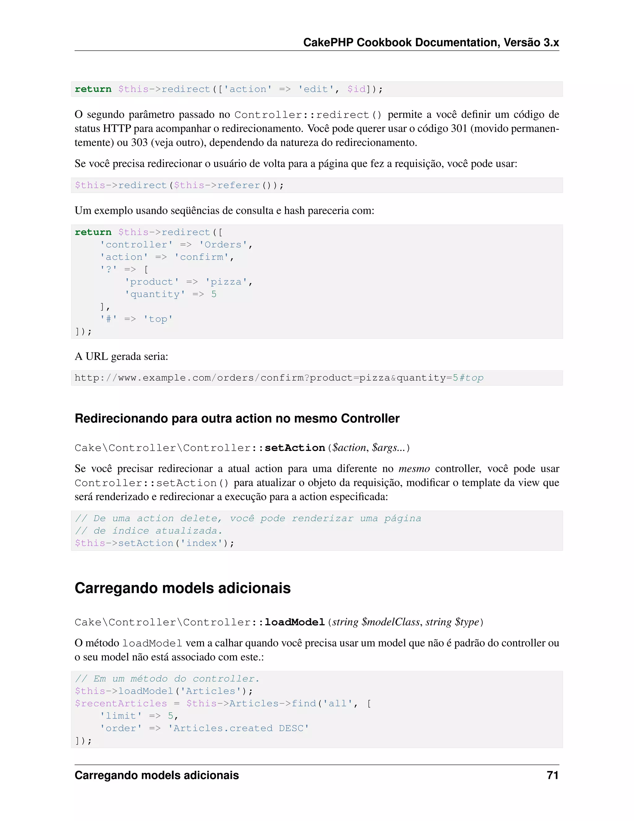 CakePHP Cookbook Documentation, Versão 3.x
return $this->redirect(['action' => 'edit', $id]);
O segundo parâmetro passado no Controller::redirect() permite a você deﬁnir um código de
status HTTP para acompanhar o redirecionamento. Você pode querer usar o código 301 (movido permanen-
temente) ou 303 (veja outro), dependendo da natureza do redirecionamento.
Se você precisa redirecionar o usuário de volta para a página que fez a requisição, você pode usar:
$this->redirect($this->referer());
Um exemplo usando seqüências de consulta e hash pareceria com:
return $this->redirect([
'controller' => 'Orders',
'action' => 'confirm',
'?' => [
'product' => 'pizza',
'quantity' => 5
],
'#' => 'top'
]);
A URL gerada seria:
http://www.example.com/orders/confirm?product=pizza&quantity=5#top
Redirecionando para outra action no mesmo Controller
CakeControllerController::setAction($action, $args...)
Se você precisar redirecionar a atual action para uma diferente no mesmo controller, você pode usar
Controller::setAction() para atualizar o objeto da requisição, modiﬁcar o template da view que
será renderizado e redirecionar a execução para a action especiﬁcada:
// De uma action delete, você pode renderizar uma página
// de índice atualizada.
$this->setAction('index');
Carregando models adicionais
CakeControllerController::loadModel(string $modelClass, string $type)
O método loadModel vem a calhar quando você precisa usar um model que não é padrão do controller ou
o seu model não está associado com este.:
// Em um método do controller.
$this->loadModel('Articles');
$recentArticles = $this->Articles->find('all', [
'limit' => 5,
'order' => 'Articles.created DESC'
]);
Carregando models adicionais 71
 