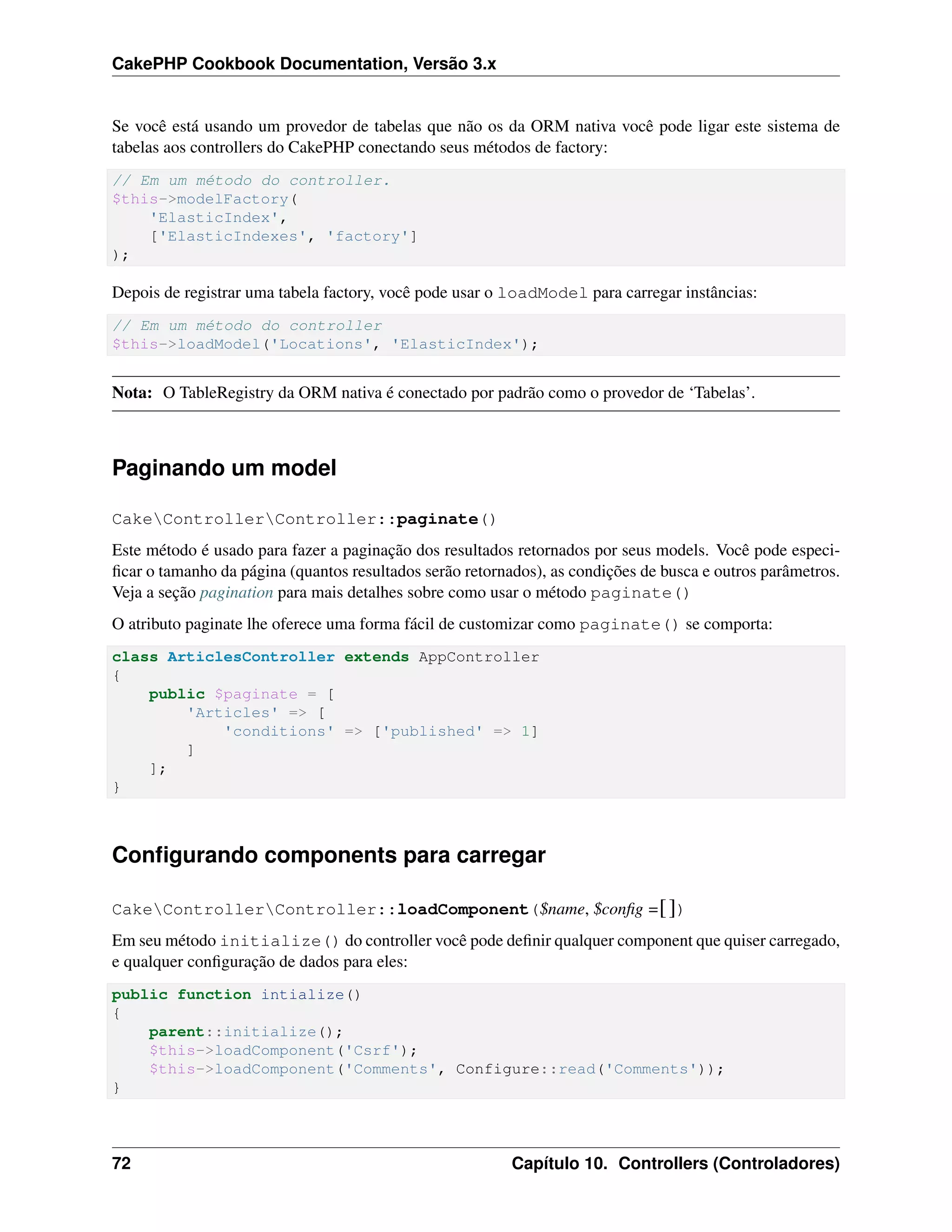 CakePHP Cookbook Documentation, Versão 3.x
Se você está usando um provedor de tabelas que não os da ORM nativa você pode ligar este sistema de
tabelas aos controllers do CakePHP conectando seus métodos de factory:
// Em um método do controller.
$this->modelFactory(
'ElasticIndex',
['ElasticIndexes', 'factory']
);
Depois de registrar uma tabela factory, você pode usar o loadModel para carregar instâncias:
// Em um método do controller
$this->loadModel('Locations', 'ElasticIndex');
Nota: O TableRegistry da ORM nativa é conectado por padrão como o provedor de ‘Tabelas’.
Paginando um model
CakeControllerController::paginate()
Este método é usado para fazer a paginação dos resultados retornados por seus models. Você pode especi-
ﬁcar o tamanho da página (quantos resultados serão retornados), as condições de busca e outros parâmetros.
Veja a seção pagination para mais detalhes sobre como usar o método paginate()
O atributo paginate lhe oferece uma forma fácil de customizar como paginate() se comporta:
class ArticlesController extends AppController
{
public $paginate = [
'Articles' => [
'conditions' => ['published' => 1]
]
];
}
Conﬁgurando components para carregar
CakeControllerController::loadComponent($name, $conﬁg =[])
Em seu método initialize() do controller você pode deﬁnir qualquer component que quiser carregado,
e qualquer conﬁguração de dados para eles:
public function intialize()
{
parent::initialize();
$this->loadComponent('Csrf');
$this->loadComponent('Comments', Configure::read('Comments'));
}
72 Capítulo 10. Controllers (Controladores)
 