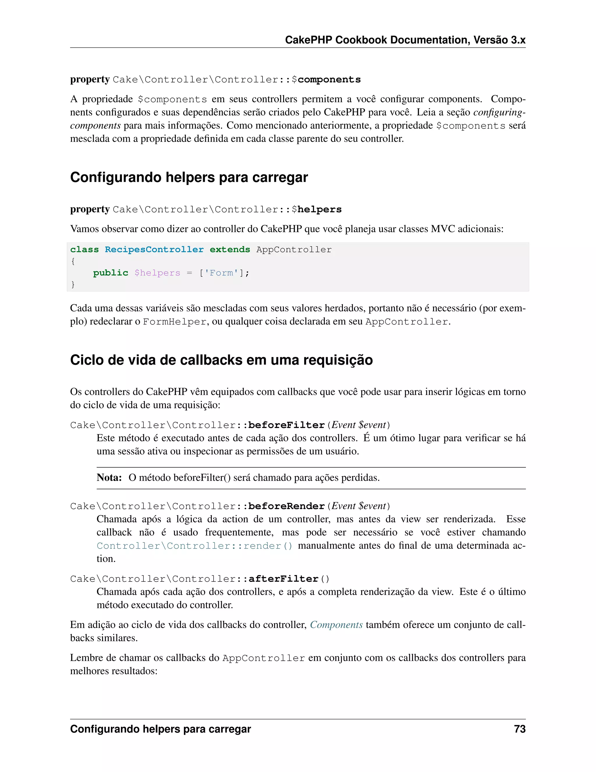 CakePHP Cookbook Documentation, Versão 3.x
property CakeControllerController::$components
A propriedade $components em seus controllers permitem a você conﬁgurar components. Compo-
nents conﬁgurados e suas dependências serão criados pelo CakePHP para você. Leia a seção conﬁguring-
components para mais informações. Como mencionado anteriormente, a propriedade $components será
mesclada com a propriedade deﬁnida em cada classe parente do seu controller.
Conﬁgurando helpers para carregar
property CakeControllerController::$helpers
Vamos observar como dizer ao controller do CakePHP que você planeja usar classes MVC adicionais:
class RecipesController extends AppController
{
public $helpers = ['Form'];
}
Cada uma dessas variáveis são mescladas com seus valores herdados, portanto não é necessário (por exem-
plo) redeclarar o FormHelper, ou qualquer coisa declarada em seu AppController.
Ciclo de vida de callbacks em uma requisição
Os controllers do CakePHP vêm equipados com callbacks que você pode usar para inserir lógicas em torno
do ciclo de vida de uma requisição:
CakeControllerController::beforeFilter(Event $event)
Este método é executado antes de cada ação dos controllers. É um ótimo lugar para veriﬁcar se há
uma sessão ativa ou inspecionar as permissões de um usuário.
Nota: O método beforeFilter() será chamado para ações perdidas.
CakeControllerController::beforeRender(Event $event)
Chamada após a lógica da action de um controller, mas antes da view ser renderizada. Esse
callback não é usado frequentemente, mas pode ser necessário se você estiver chamando
ControllerController::render() manualmente antes do ﬁnal de uma determinada ac-
tion.
CakeControllerController::afterFilter()
Chamada após cada ação dos controllers, e após a completa renderização da view. Este é o último
método executado do controller.
Em adição ao ciclo de vida dos callbacks do controller, Components também oferece um conjunto de call-
backs similares.
Lembre de chamar os callbacks do AppController em conjunto com os callbacks dos controllers para
melhores resultados:
Conﬁgurando helpers para carregar 73
 