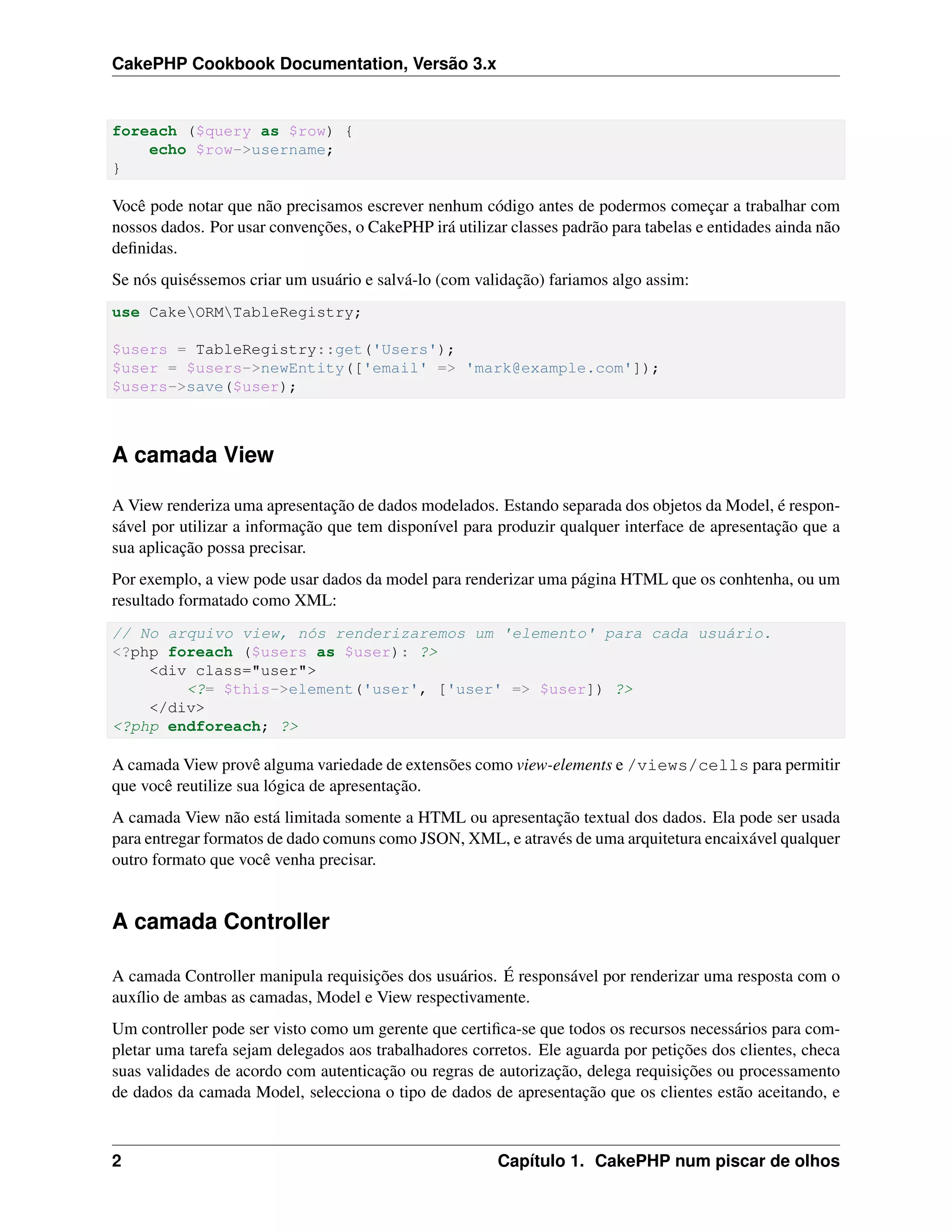 CakePHP Cookbook Documentation, Versão 3.x
foreach ($query as $row) {
echo $row->username;
}
Você pode notar que não precisamos escrever nenhum código antes de podermos começar a trabalhar com
nossos dados. Por usar convenções, o CakePHP irá utilizar classes padrão para tabelas e entidades ainda não
deﬁnidas.
Se nós quiséssemos criar um usuário e salvá-lo (com validação) fariamos algo assim:
use CakeORMTableRegistry;
$users = TableRegistry::get('Users');
$user = $users->newEntity(['email' => 'mark@example.com']);
$users->save($user);
A camada View
A View renderiza uma apresentação de dados modelados. Estando separada dos objetos da Model, é respon-
sável por utilizar a informação que tem disponível para produzir qualquer interface de apresentação que a
sua aplicação possa precisar.
Por exemplo, a view pode usar dados da model para renderizar uma página HTML que os conhtenha, ou um
resultado formatado como XML:
// No arquivo view, nós renderizaremos um 'elemento' para cada usuário.
<?php foreach ($users as $user): ?>
<div class="user">
<?= $this->element('user', ['user' => $user]) ?>
</div>
<?php endforeach; ?>
A camada View provê alguma variedade de extensões como view-elements e /views/cells para permitir
que você reutilize sua lógica de apresentação.
A camada View não está limitada somente a HTML ou apresentação textual dos dados. Ela pode ser usada
para entregar formatos de dado comuns como JSON, XML, e através de uma arquitetura encaixável qualquer
outro formato que você venha precisar.
A camada Controller
A camada Controller manipula requisições dos usuários. É responsável por renderizar uma resposta com o
auxílio de ambas as camadas, Model e View respectivamente.
Um controller pode ser visto como um gerente que certiﬁca-se que todos os recursos necessários para com-
pletar uma tarefa sejam delegados aos trabalhadores corretos. Ele aguarda por petições dos clientes, checa
suas validades de acordo com autenticação ou regras de autorização, delega requisições ou processamento
de dados da camada Model, selecciona o tipo de dados de apresentação que os clientes estão aceitando, e
2 Capítulo 1. CakePHP num piscar de olhos
 