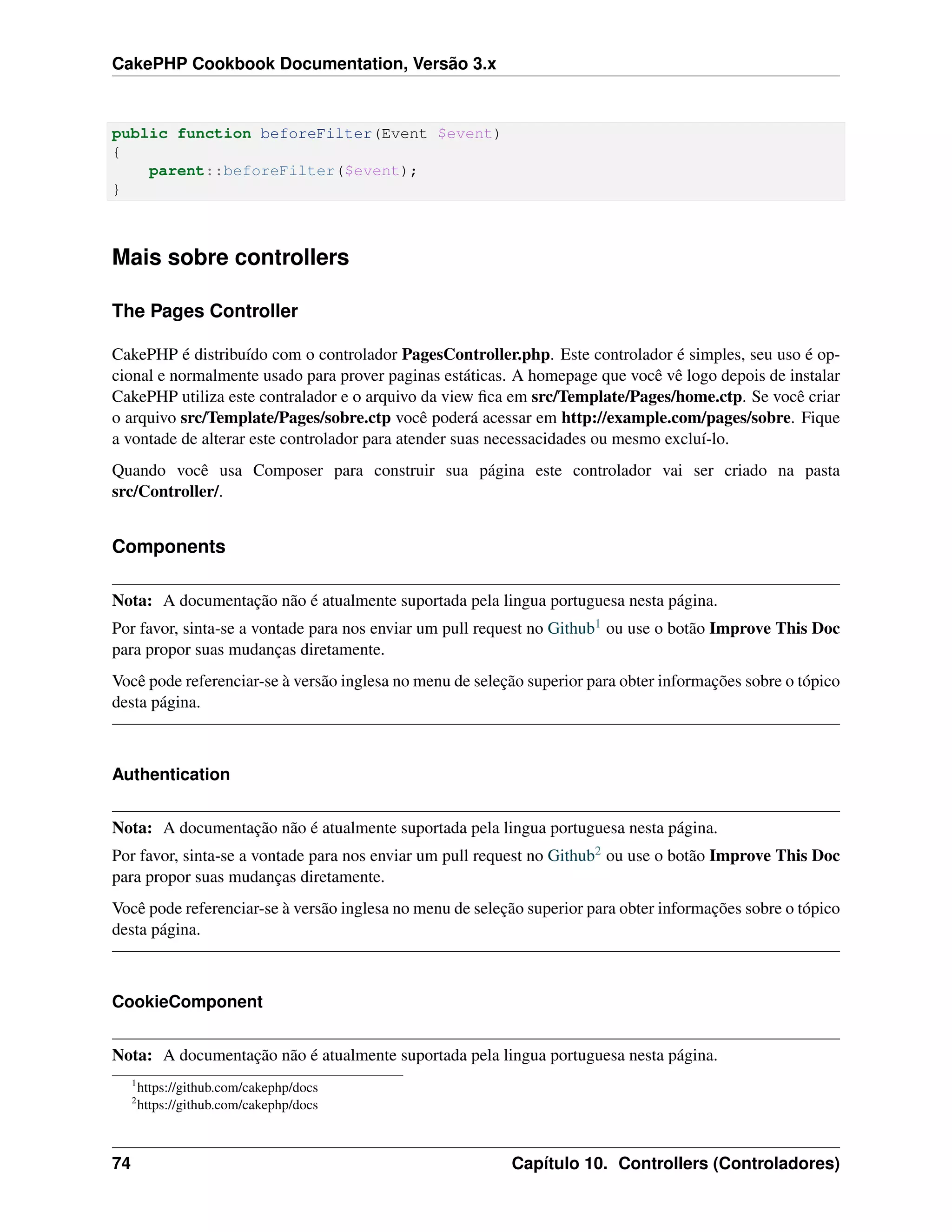 CakePHP Cookbook Documentation, Versão 3.x
public function beforeFilter(Event $event)
{
parent::beforeFilter($event);
}
Mais sobre controllers
The Pages Controller
CakePHP é distribuído com o controlador PagesController.php. Este controlador é simples, seu uso é op-
cional e normalmente usado para prover paginas estáticas. A homepage que você vê logo depois de instalar
CakePHP utiliza este contralador e o arquivo da view ﬁca em src/Template/Pages/home.ctp. Se você criar
o arquivo src/Template/Pages/sobre.ctp você poderá acessar em http://example.com/pages/sobre. Fique
a vontade de alterar este controlador para atender suas necessacidades ou mesmo excluí-lo.
Quando você usa Composer para construir sua página este controlador vai ser criado na pasta
src/Controller/.
Components
Nota: A documentação não é atualmente suportada pela lingua portuguesa nesta página.
Por favor, sinta-se a vontade para nos enviar um pull request no Github1 ou use o botão Improve This Doc
para propor suas mudanças diretamente.
Você pode referenciar-se à versão inglesa no menu de seleção superior para obter informações sobre o tópico
desta página.
Authentication
Nota: A documentação não é atualmente suportada pela lingua portuguesa nesta página.
Por favor, sinta-se a vontade para nos enviar um pull request no Github2 ou use o botão Improve This Doc
para propor suas mudanças diretamente.
Você pode referenciar-se à versão inglesa no menu de seleção superior para obter informações sobre o tópico
desta página.
CookieComponent
Nota: A documentação não é atualmente suportada pela lingua portuguesa nesta página.
1
https://github.com/cakephp/docs
2
https://github.com/cakephp/docs
74 Capítulo 10. Controllers (Controladores)
 