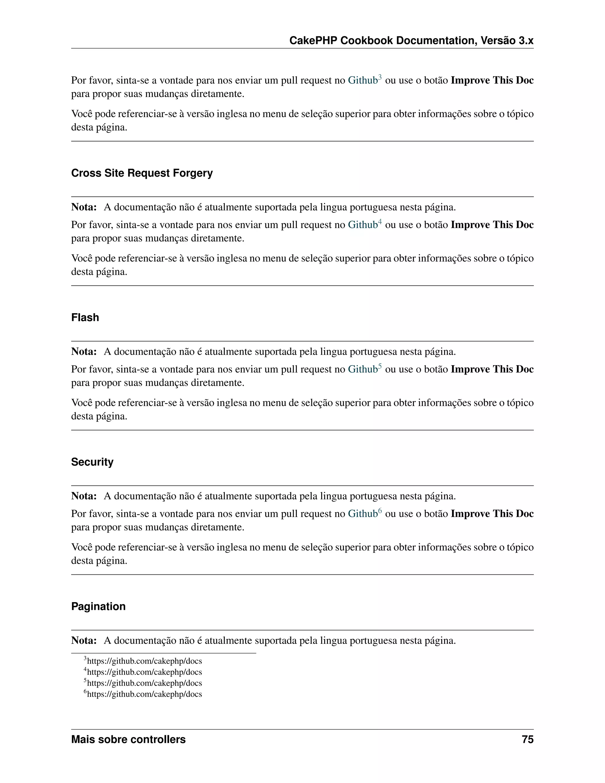 CakePHP Cookbook Documentation, Versão 3.x
Por favor, sinta-se a vontade para nos enviar um pull request no Github3 ou use o botão Improve This Doc
para propor suas mudanças diretamente.
Você pode referenciar-se à versão inglesa no menu de seleção superior para obter informações sobre o tópico
desta página.
Cross Site Request Forgery
Nota: A documentação não é atualmente suportada pela lingua portuguesa nesta página.
Por favor, sinta-se a vontade para nos enviar um pull request no Github4 ou use o botão Improve This Doc
para propor suas mudanças diretamente.
Você pode referenciar-se à versão inglesa no menu de seleção superior para obter informações sobre o tópico
desta página.
Flash
Nota: A documentação não é atualmente suportada pela lingua portuguesa nesta página.
Por favor, sinta-se a vontade para nos enviar um pull request no Github5 ou use o botão Improve This Doc
para propor suas mudanças diretamente.
Você pode referenciar-se à versão inglesa no menu de seleção superior para obter informações sobre o tópico
desta página.
Security
Nota: A documentação não é atualmente suportada pela lingua portuguesa nesta página.
Por favor, sinta-se a vontade para nos enviar um pull request no Github6 ou use o botão Improve This Doc
para propor suas mudanças diretamente.
Você pode referenciar-se à versão inglesa no menu de seleção superior para obter informações sobre o tópico
desta página.
Pagination
Nota: A documentação não é atualmente suportada pela lingua portuguesa nesta página.
3
https://github.com/cakephp/docs
4
https://github.com/cakephp/docs
5
https://github.com/cakephp/docs
6
https://github.com/cakephp/docs
Mais sobre controllers 75
 
