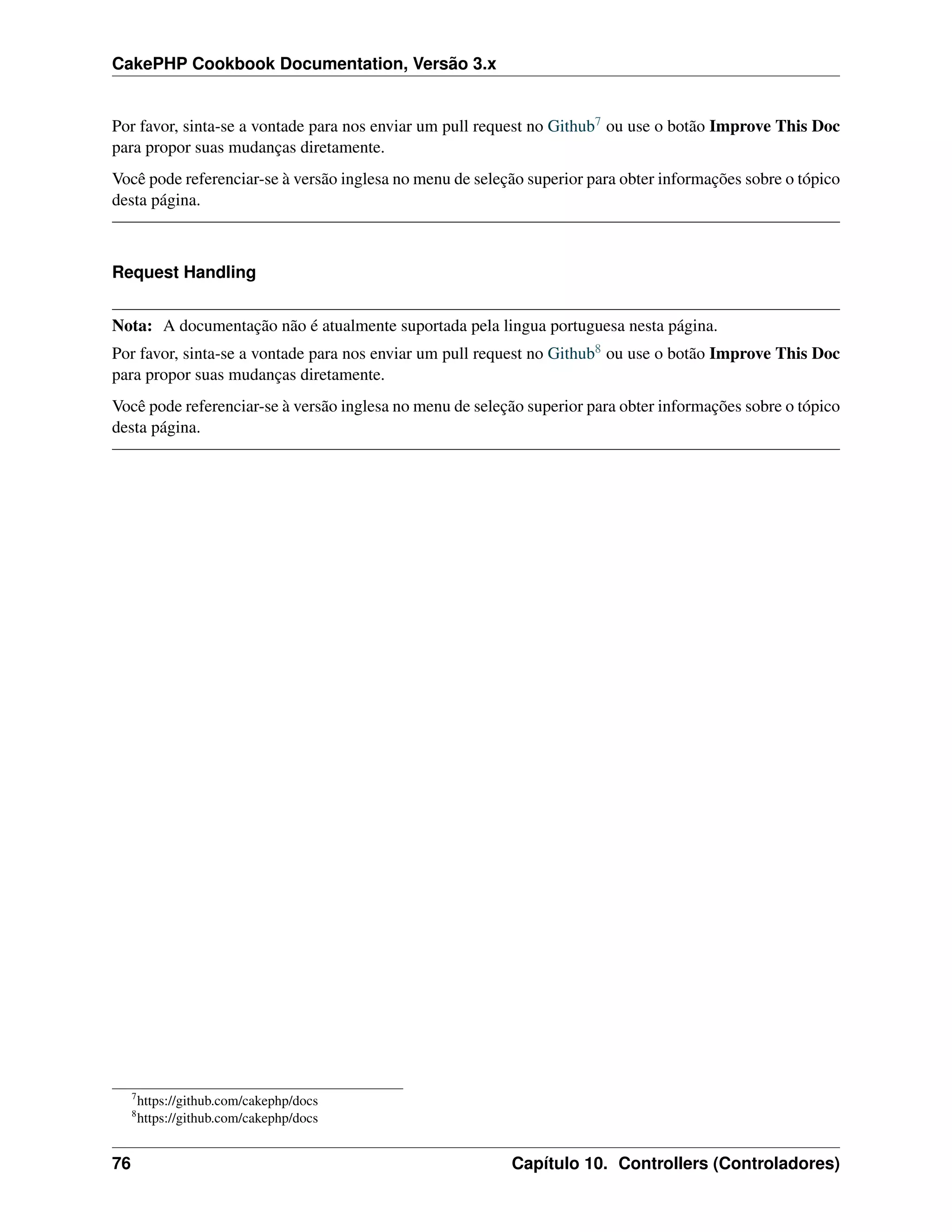 CakePHP Cookbook Documentation, Versão 3.x
Por favor, sinta-se a vontade para nos enviar um pull request no Github7 ou use o botão Improve This Doc
para propor suas mudanças diretamente.
Você pode referenciar-se à versão inglesa no menu de seleção superior para obter informações sobre o tópico
desta página.
Request Handling
Nota: A documentação não é atualmente suportada pela lingua portuguesa nesta página.
Por favor, sinta-se a vontade para nos enviar um pull request no Github8 ou use o botão Improve This Doc
para propor suas mudanças diretamente.
Você pode referenciar-se à versão inglesa no menu de seleção superior para obter informações sobre o tópico
desta página.
7
https://github.com/cakephp/docs
8
https://github.com/cakephp/docs
76 Capítulo 10. Controllers (Controladores)
 