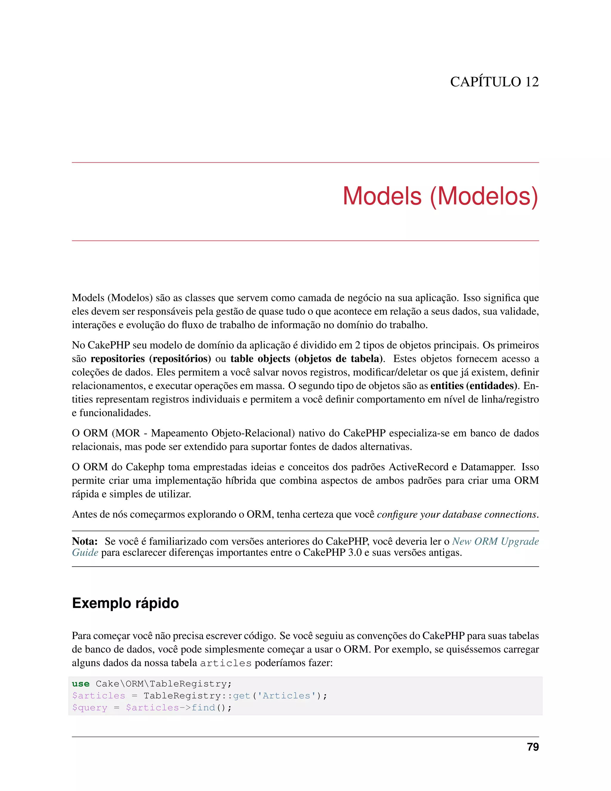 CAPÍTULO 12
Models (Modelos)
Models (Modelos) são as classes que servem como camada de negócio na sua aplicação. Isso signiﬁca que
eles devem ser responsáveis pela gestão de quase tudo o que acontece em relação a seus dados, sua validade,
interações e evolução do ﬂuxo de trabalho de informação no domínio do trabalho.
No CakePHP seu modelo de domínio da aplicação é dividido em 2 tipos de objetos principais. Os primeiros
são repositories (repositórios) ou table objects (objetos de tabela). Estes objetos fornecem acesso a
coleções de dados. Eles permitem a você salvar novos registros, modiﬁcar/deletar os que já existem, deﬁnir
relacionamentos, e executar operações em massa. O segundo tipo de objetos são as entities (entidades). En-
tities representam registros individuais e permitem a você deﬁnir comportamento em nível de linha/registro
e funcionalidades.
O ORM (MOR - Mapeamento Objeto-Relacional) nativo do CakePHP especializa-se em banco de dados
relacionais, mas pode ser extendido para suportar fontes de dados alternativas.
O ORM do Cakephp toma emprestadas ideias e conceitos dos padrões ActiveRecord e Datamapper. Isso
permite criar uma implementação híbrida que combina aspectos de ambos padrões para criar uma ORM
rápida e simples de utilizar.
Antes de nós começarmos explorando o ORM, tenha certeza que você conﬁgure your database connections.
Nota: Se você é familiarizado com versões anteriores do CakePHP, você deveria ler o New ORM Upgrade
Guide para esclarecer diferenças importantes entre o CakePHP 3.0 e suas versões antigas.
Exemplo rápido
Para começar você não precisa escrever código. Se você seguiu as convenções do CakePHP para suas tabelas
de banco de dados, você pode simplesmente começar a usar o ORM. Por exemplo, se quiséssemos carregar
alguns dados da nossa tabela articles poderíamos fazer:
use CakeORMTableRegistry;
$articles = TableRegistry::get('Articles');
$query = $articles->find();
79
 