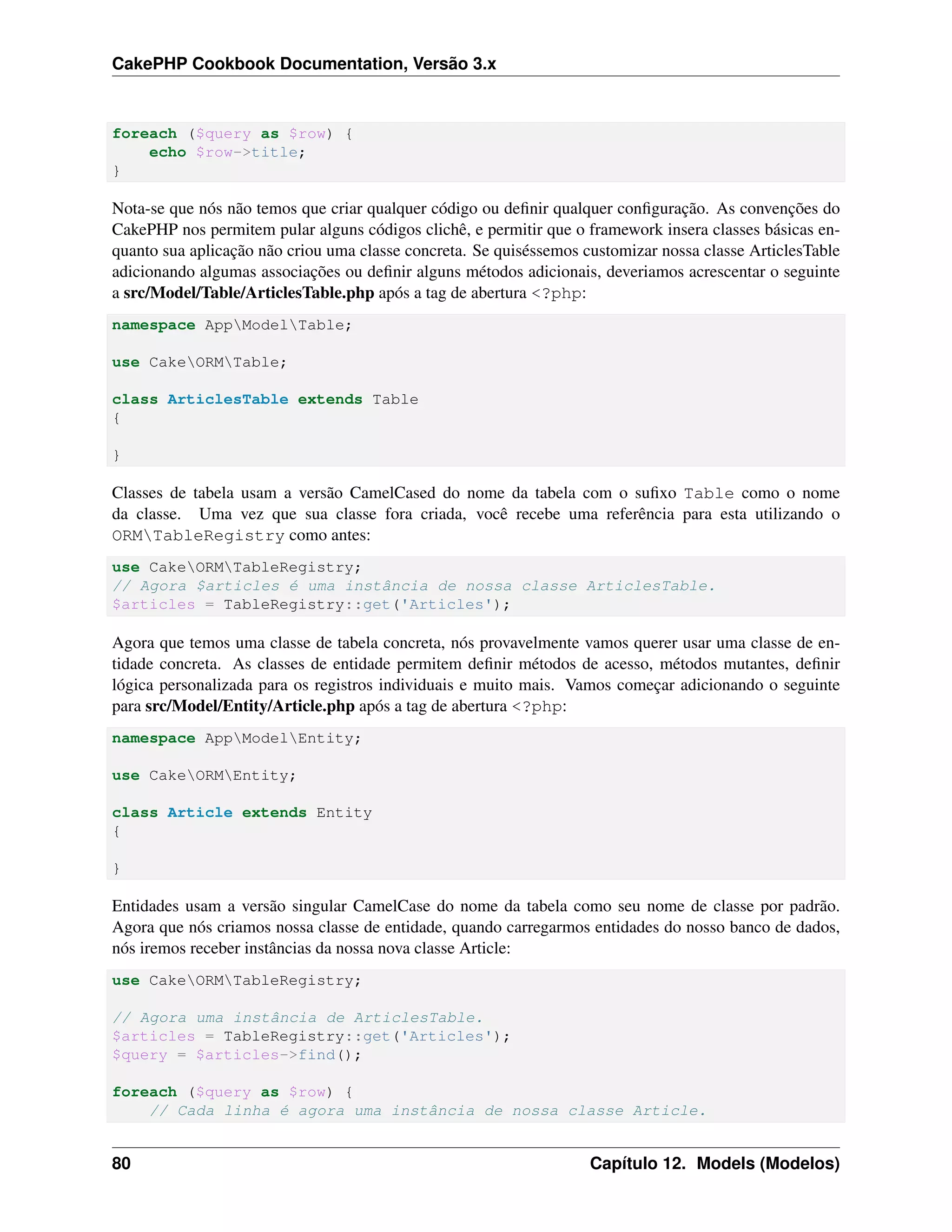 CakePHP Cookbook Documentation, Versão 3.x
foreach ($query as $row) {
echo $row->title;
}
Nota-se que nós não temos que criar qualquer código ou deﬁnir qualquer conﬁguração. As convenções do
CakePHP nos permitem pular alguns códigos clichê, e permitir que o framework insera classes básicas en-
quanto sua aplicação não criou uma classe concreta. Se quiséssemos customizar nossa classe ArticlesTable
adicionando algumas associações ou deﬁnir alguns métodos adicionais, deveriamos acrescentar o seguinte
a src/Model/Table/ArticlesTable.php após a tag de abertura <?php:
namespace AppModelTable;
use CakeORMTable;
class ArticlesTable extends Table
{
}
Classes de tabela usam a versão CamelCased do nome da tabela com o suﬁxo Table como o nome
da classe. Uma vez que sua classe fora criada, você recebe uma referência para esta utilizando o
ORMTableRegistry como antes:
use CakeORMTableRegistry;
// Agora $articles é uma instância de nossa classe ArticlesTable.
$articles = TableRegistry::get('Articles');
Agora que temos uma classe de tabela concreta, nós provavelmente vamos querer usar uma classe de en-
tidade concreta. As classes de entidade permitem deﬁnir métodos de acesso, métodos mutantes, deﬁnir
lógica personalizada para os registros individuais e muito mais. Vamos começar adicionando o seguinte
para src/Model/Entity/Article.php após a tag de abertura <?php:
namespace AppModelEntity;
use CakeORMEntity;
class Article extends Entity
{
}
Entidades usam a versão singular CamelCase do nome da tabela como seu nome de classe por padrão.
Agora que nós criamos nossa classe de entidade, quando carregarmos entidades do nosso banco de dados,
nós iremos receber instâncias da nossa nova classe Article:
use CakeORMTableRegistry;
// Agora uma instância de ArticlesTable.
$articles = TableRegistry::get('Articles');
$query = $articles->find();
foreach ($query as $row) {
// Cada linha é agora uma instância de nossa classe Article.
80 Capítulo 12. Models (Modelos)
 