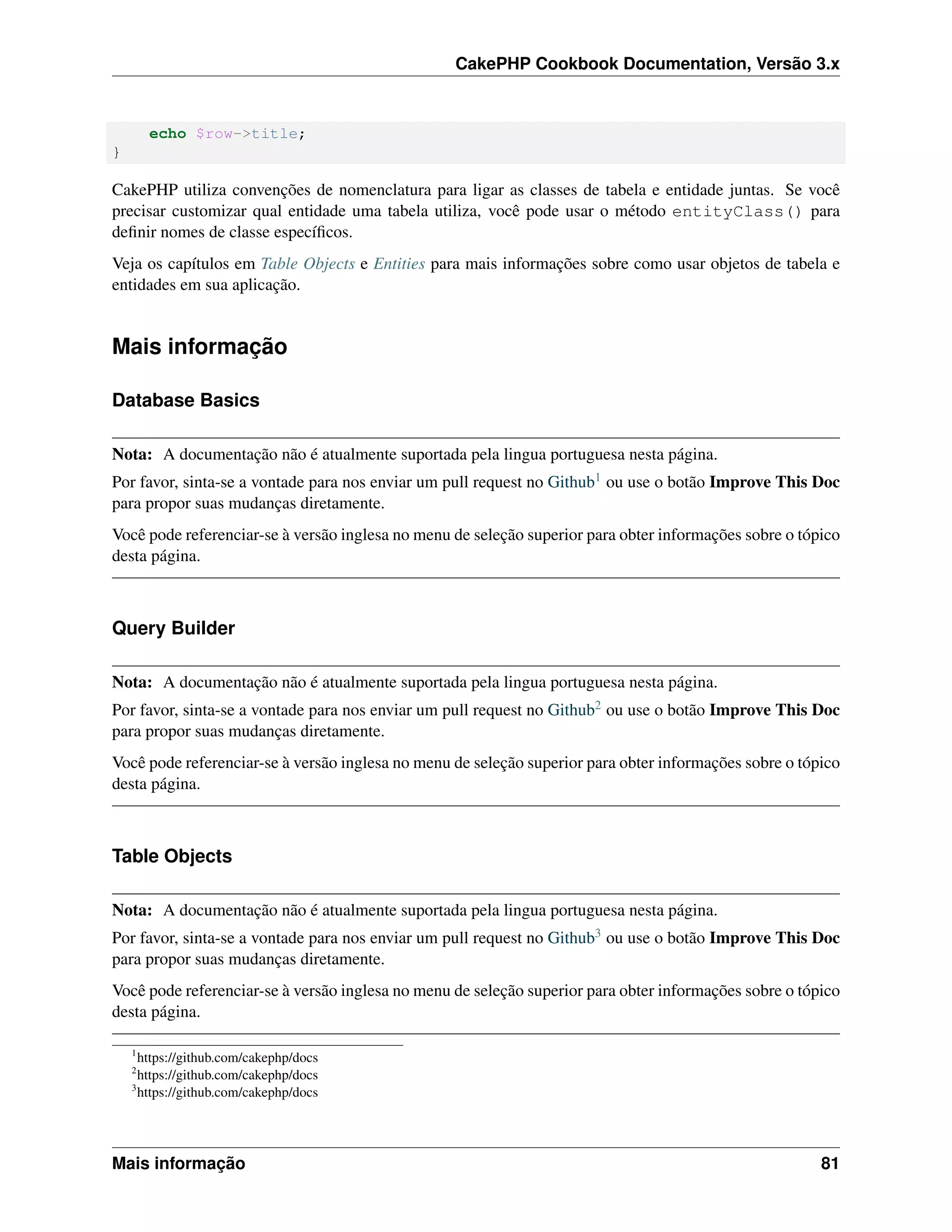 CakePHP Cookbook Documentation, Versão 3.x
echo $row->title;
}
CakePHP utiliza convenções de nomenclatura para ligar as classes de tabela e entidade juntas. Se você
precisar customizar qual entidade uma tabela utiliza, você pode usar o método entityClass() para
deﬁnir nomes de classe especíﬁcos.
Veja os capítulos em Table Objects e Entities para mais informações sobre como usar objetos de tabela e
entidades em sua aplicação.
Mais informação
Database Basics
Nota: A documentação não é atualmente suportada pela lingua portuguesa nesta página.
Por favor, sinta-se a vontade para nos enviar um pull request no Github1 ou use o botão Improve This Doc
para propor suas mudanças diretamente.
Você pode referenciar-se à versão inglesa no menu de seleção superior para obter informações sobre o tópico
desta página.
Query Builder
Nota: A documentação não é atualmente suportada pela lingua portuguesa nesta página.
Por favor, sinta-se a vontade para nos enviar um pull request no Github2 ou use o botão Improve This Doc
para propor suas mudanças diretamente.
Você pode referenciar-se à versão inglesa no menu de seleção superior para obter informações sobre o tópico
desta página.
Table Objects
Nota: A documentação não é atualmente suportada pela lingua portuguesa nesta página.
Por favor, sinta-se a vontade para nos enviar um pull request no Github3 ou use o botão Improve This Doc
para propor suas mudanças diretamente.
Você pode referenciar-se à versão inglesa no menu de seleção superior para obter informações sobre o tópico
desta página.
1
https://github.com/cakephp/docs
2
https://github.com/cakephp/docs
3
https://github.com/cakephp/docs
Mais informação 81
 