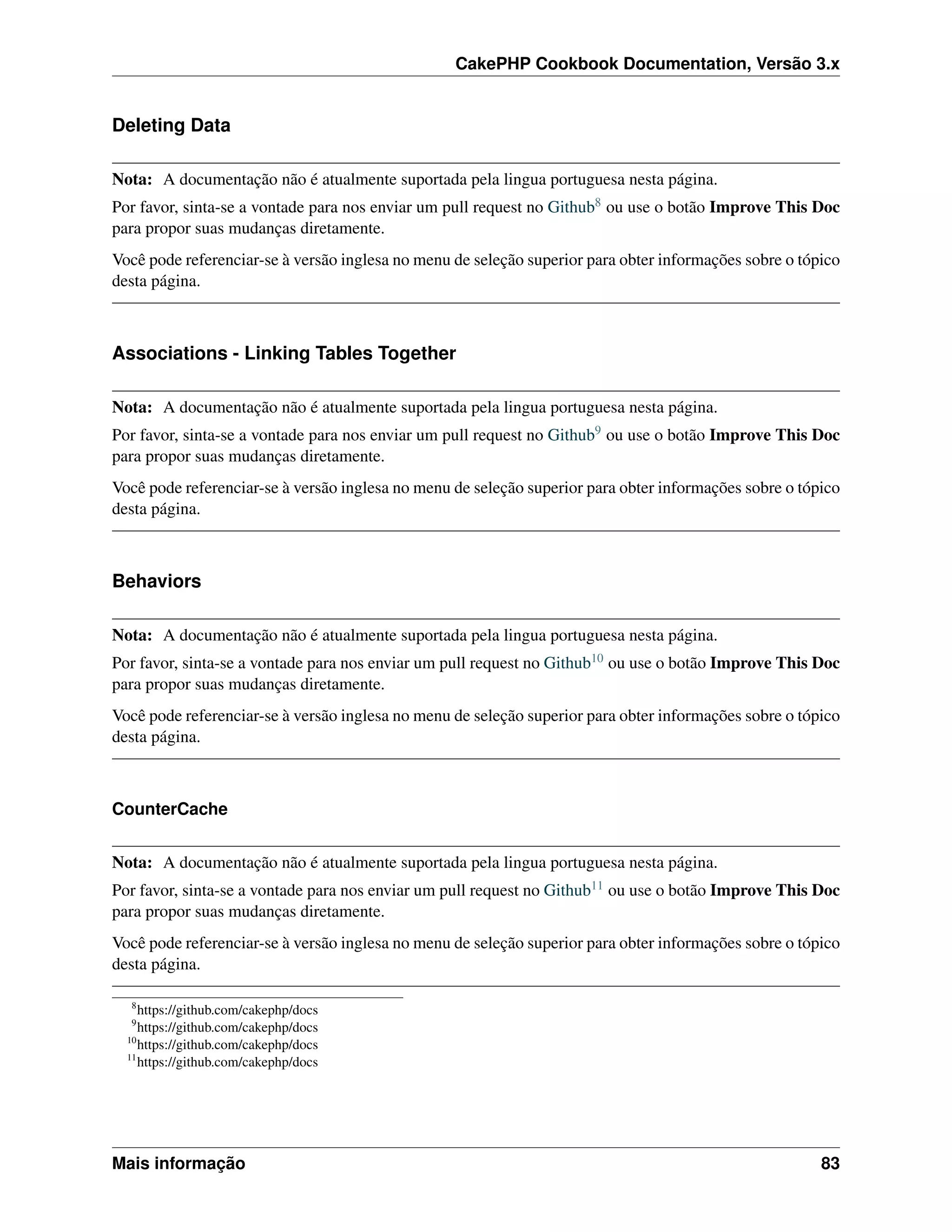 CakePHP Cookbook Documentation, Versão 3.x
Deleting Data
Nota: A documentação não é atualmente suportada pela lingua portuguesa nesta página.
Por favor, sinta-se a vontade para nos enviar um pull request no Github8 ou use o botão Improve This Doc
para propor suas mudanças diretamente.
Você pode referenciar-se à versão inglesa no menu de seleção superior para obter informações sobre o tópico
desta página.
Associations - Linking Tables Together
Nota: A documentação não é atualmente suportada pela lingua portuguesa nesta página.
Por favor, sinta-se a vontade para nos enviar um pull request no Github9 ou use o botão Improve This Doc
para propor suas mudanças diretamente.
Você pode referenciar-se à versão inglesa no menu de seleção superior para obter informações sobre o tópico
desta página.
Behaviors
Nota: A documentação não é atualmente suportada pela lingua portuguesa nesta página.
Por favor, sinta-se a vontade para nos enviar um pull request no Github10 ou use o botão Improve This Doc
para propor suas mudanças diretamente.
Você pode referenciar-se à versão inglesa no menu de seleção superior para obter informações sobre o tópico
desta página.
CounterCache
Nota: A documentação não é atualmente suportada pela lingua portuguesa nesta página.
Por favor, sinta-se a vontade para nos enviar um pull request no Github11 ou use o botão Improve This Doc
para propor suas mudanças diretamente.
Você pode referenciar-se à versão inglesa no menu de seleção superior para obter informações sobre o tópico
desta página.
8
https://github.com/cakephp/docs
9
https://github.com/cakephp/docs
10
https://github.com/cakephp/docs
11
https://github.com/cakephp/docs
Mais informação 83
 