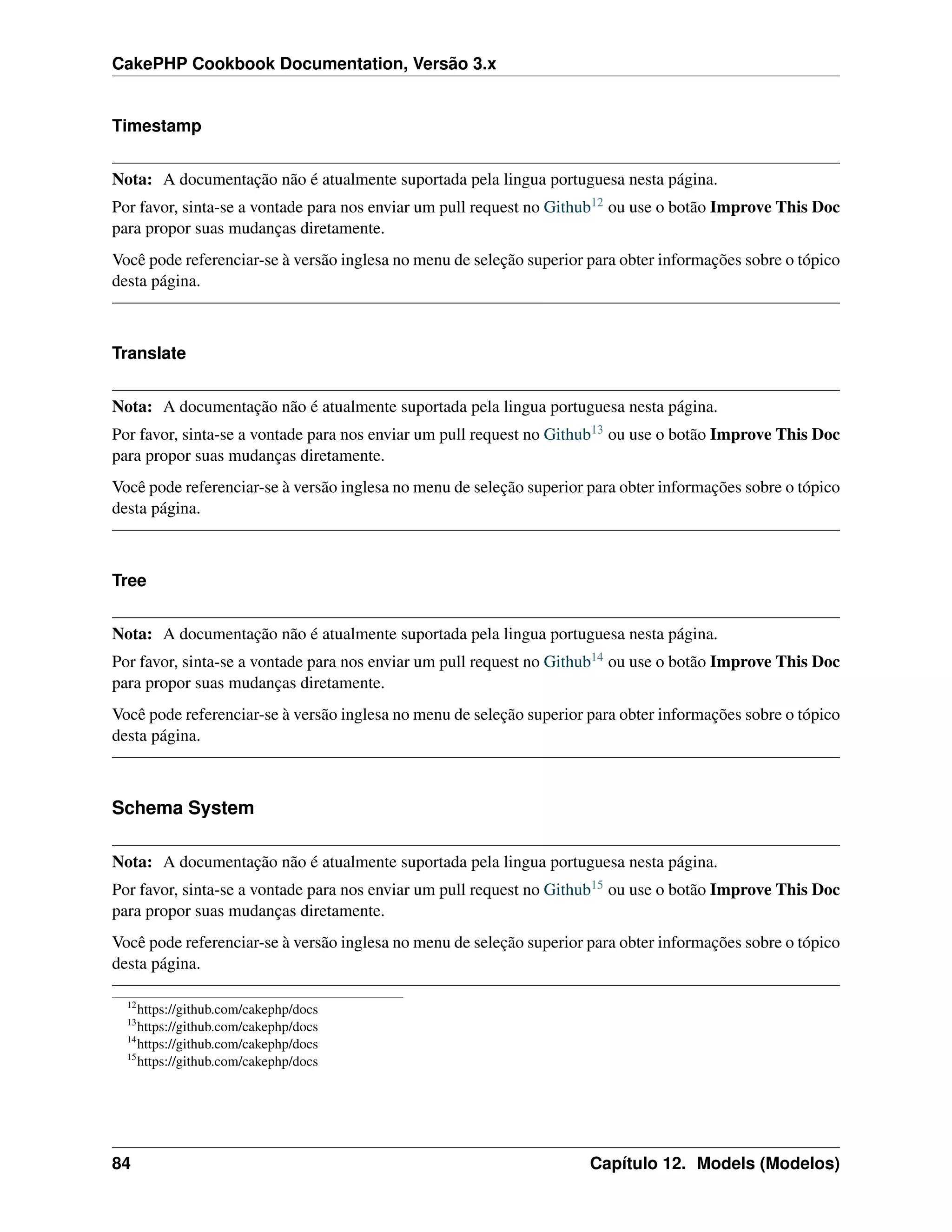 CakePHP Cookbook Documentation, Versão 3.x
Timestamp
Nota: A documentação não é atualmente suportada pela lingua portuguesa nesta página.
Por favor, sinta-se a vontade para nos enviar um pull request no Github12 ou use o botão Improve This Doc
para propor suas mudanças diretamente.
Você pode referenciar-se à versão inglesa no menu de seleção superior para obter informações sobre o tópico
desta página.
Translate
Nota: A documentação não é atualmente suportada pela lingua portuguesa nesta página.
Por favor, sinta-se a vontade para nos enviar um pull request no Github13 ou use o botão Improve This Doc
para propor suas mudanças diretamente.
Você pode referenciar-se à versão inglesa no menu de seleção superior para obter informações sobre o tópico
desta página.
Tree
Nota: A documentação não é atualmente suportada pela lingua portuguesa nesta página.
Por favor, sinta-se a vontade para nos enviar um pull request no Github14 ou use o botão Improve This Doc
para propor suas mudanças diretamente.
Você pode referenciar-se à versão inglesa no menu de seleção superior para obter informações sobre o tópico
desta página.
Schema System
Nota: A documentação não é atualmente suportada pela lingua portuguesa nesta página.
Por favor, sinta-se a vontade para nos enviar um pull request no Github15 ou use o botão Improve This Doc
para propor suas mudanças diretamente.
Você pode referenciar-se à versão inglesa no menu de seleção superior para obter informações sobre o tópico
desta página.
12
https://github.com/cakephp/docs
13
https://github.com/cakephp/docs
14
https://github.com/cakephp/docs
15
https://github.com/cakephp/docs
84 Capítulo 12. Models (Modelos)
 