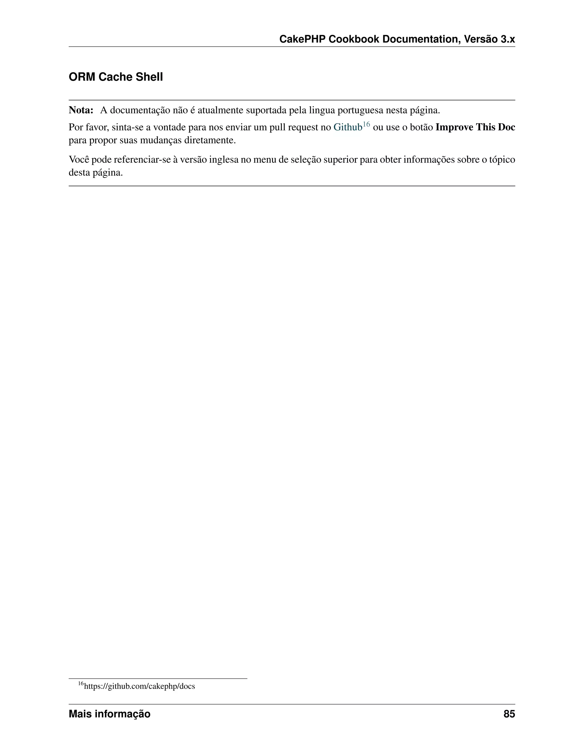 CakePHP Cookbook Documentation, Versão 3.x
ORM Cache Shell
Nota: A documentação não é atualmente suportada pela lingua portuguesa nesta página.
Por favor, sinta-se a vontade para nos enviar um pull request no Github16 ou use o botão Improve This Doc
para propor suas mudanças diretamente.
Você pode referenciar-se à versão inglesa no menu de seleção superior para obter informações sobre o tópico
desta página.
16
https://github.com/cakephp/docs
Mais informação 85
 