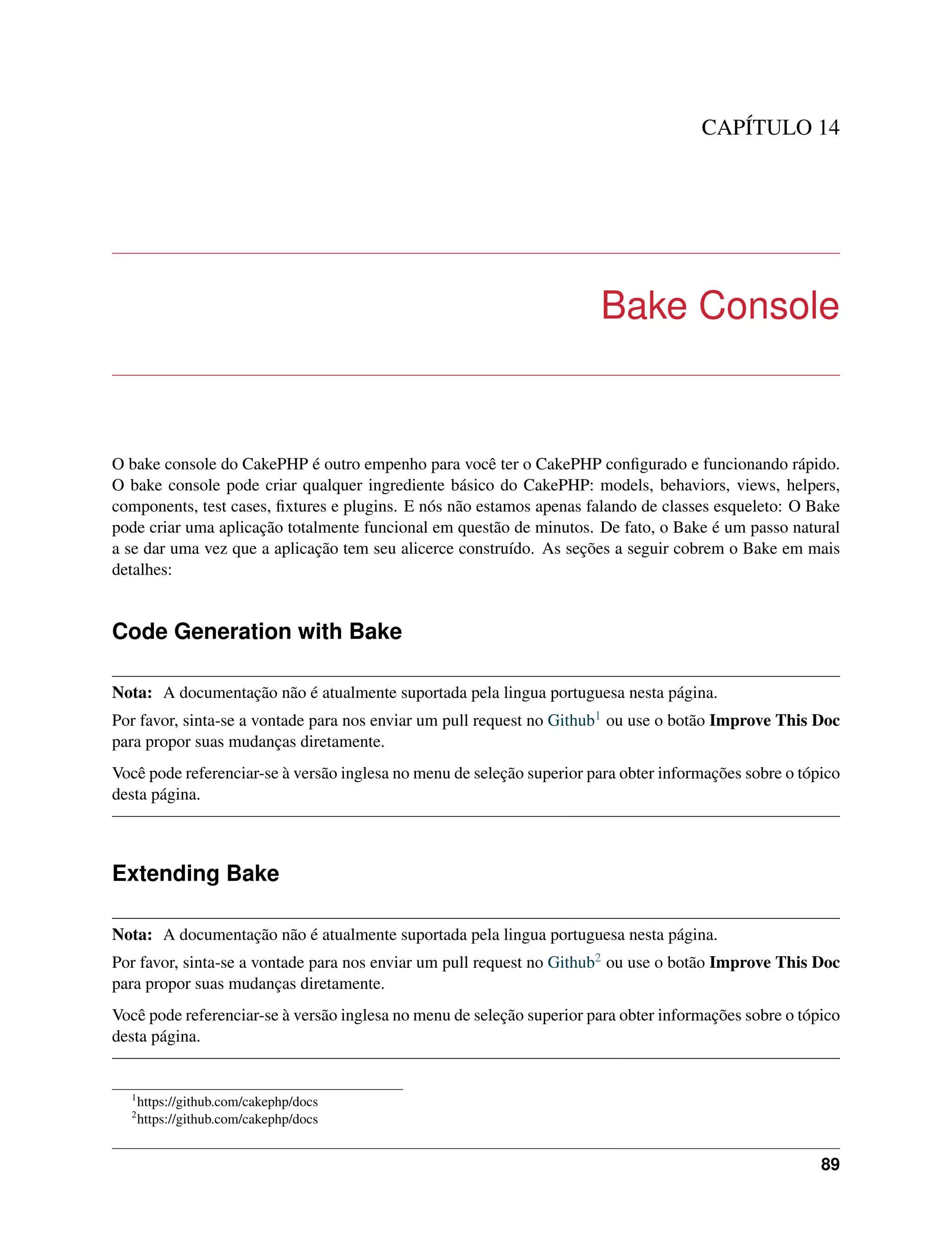 CAPÍTULO 14
Bake Console
O bake console do CakePHP é outro empenho para você ter o CakePHP conﬁgurado e funcionando rápido.
O bake console pode criar qualquer ingrediente básico do CakePHP: models, behaviors, views, helpers,
components, test cases, ﬁxtures e plugins. E nós não estamos apenas falando de classes esqueleto: O Bake
pode criar uma aplicação totalmente funcional em questão de minutos. De fato, o Bake é um passo natural
a se dar uma vez que a aplicação tem seu alicerce construído. As seções a seguir cobrem o Bake em mais
detalhes:
Code Generation with Bake
Nota: A documentação não é atualmente suportada pela lingua portuguesa nesta página.
Por favor, sinta-se a vontade para nos enviar um pull request no Github1 ou use o botão Improve This Doc
para propor suas mudanças diretamente.
Você pode referenciar-se à versão inglesa no menu de seleção superior para obter informações sobre o tópico
desta página.
Extending Bake
Nota: A documentação não é atualmente suportada pela lingua portuguesa nesta página.
Por favor, sinta-se a vontade para nos enviar um pull request no Github2 ou use o botão Improve This Doc
para propor suas mudanças diretamente.
Você pode referenciar-se à versão inglesa no menu de seleção superior para obter informações sobre o tópico
desta página.
1
https://github.com/cakephp/docs
2
https://github.com/cakephp/docs
89
 