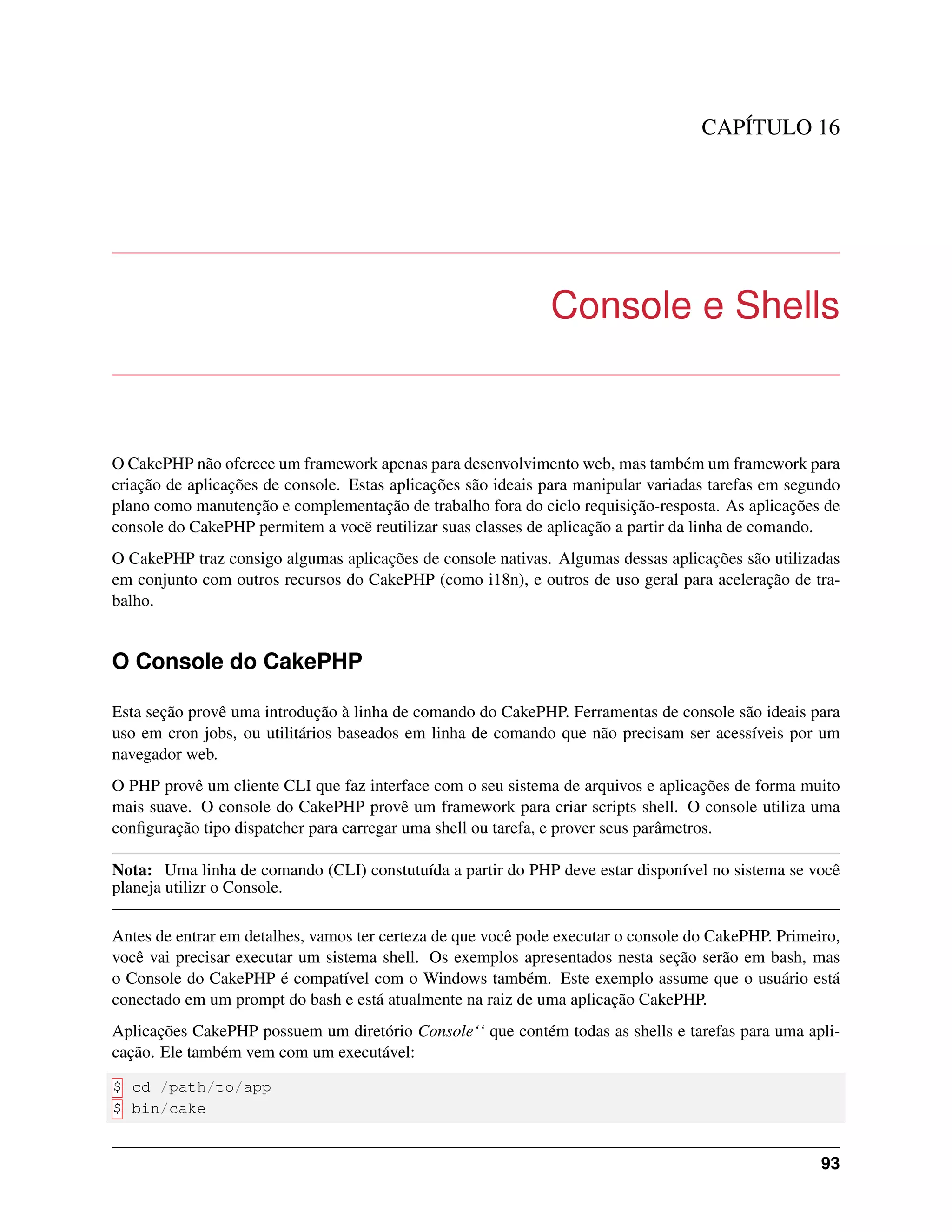 CAPÍTULO 16
Console e Shells
O CakePHP não oferece um framework apenas para desenvolvimento web, mas também um framework para
criação de aplicações de console. Estas aplicações são ideais para manipular variadas tarefas em segundo
plano como manutenção e complementação de trabalho fora do ciclo requisição-resposta. As aplicações de
console do CakePHP permitem a vocë reutilizar suas classes de aplicação a partir da linha de comando.
O CakePHP traz consigo algumas aplicações de console nativas. Algumas dessas aplicações são utilizadas
em conjunto com outros recursos do CakePHP (como i18n), e outros de uso geral para aceleração de tra-
balho.
O Console do CakePHP
Esta seção provê uma introdução à linha de comando do CakePHP. Ferramentas de console são ideais para
uso em cron jobs, ou utilitários baseados em linha de comando que não precisam ser acessíveis por um
navegador web.
O PHP provê um cliente CLI que faz interface com o seu sistema de arquivos e aplicações de forma muito
mais suave. O console do CakePHP provê um framework para criar scripts shell. O console utiliza uma
conﬁguração tipo dispatcher para carregar uma shell ou tarefa, e prover seus parâmetros.
Nota: Uma linha de comando (CLI) constutuída a partir do PHP deve estar disponível no sistema se você
planeja utilizr o Console.
Antes de entrar em detalhes, vamos ter certeza de que você pode executar o console do CakePHP. Primeiro,
você vai precisar executar um sistema shell. Os exemplos apresentados nesta seção serão em bash, mas
o Console do CakePHP é compatível com o Windows também. Este exemplo assume que o usuário está
conectado em um prompt do bash e está atualmente na raiz de uma aplicação CakePHP.
Aplicações CakePHP possuem um diretório Console‘‘ que contém todas as shells e tarefas para uma apli-
cação. Ele também vem com um executável:
$ cd /path/to/app
$ bin/cake
93
 