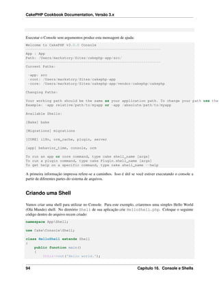 CakePHP Cookbook Documentation, Versão 3.x
Executar o Console sem argumentos produz esta mensagem de ajuda:
Welcome to CakePHP v3.0.0 Console
---------------------------------------------------------------
App : App
Path: /Users/markstory/Sites/cakephp-app/src/
---------------------------------------------------------------
Current Paths:
-app: src
-root: /Users/markstory/Sites/cakephp-app
-core: /Users/markstory/Sites/cakephp-app/vendor/cakephp/cakephp
Changing Paths:
Your working path should be the same as your application path. To change your path use the
Example: -app relative/path/to/myapp or -app /absolute/path/to/myapp
Available Shells:
[Bake] bake
[Migrations] migrations
[CORE] i18n, orm_cache, plugin, server
[app] behavior_time, console, orm
To run an app or core command, type cake shell_name [args]
To run a plugin command, type cake Plugin.shell_name [args]
To get help on a specific command, type cake shell_name --help
A primeira informação impressa refere-se a caminhos. Isso é útil se você estiver executando o console a
partir de diferentes partes do sistema de arquivos.
Criando uma Shell
Vamos criar uma shell para utilizar no Console. Para este exemplo, criaremos uma simples Hello World
(Olá Mundo) shell. No diretório Shell de sua aplicação crie HelloShell.php. Coloque o seguinte
código dentro do arquivo recem criado:
namespace AppShell;
use CakeConsoleShell;
class HelloShell extends Shell
{
public function main()
{
$this->out('Hello world.');
94 Capítulo 16. Console e Shells
 