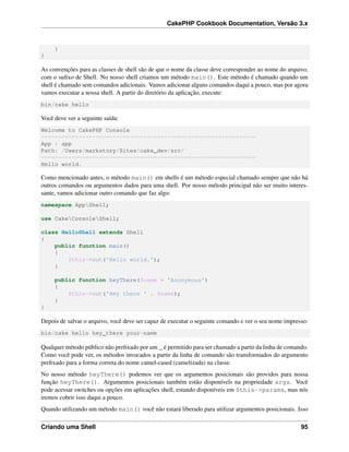CakePHP Cookbook Documentation, Versão 3.x
}
}
As convenções para as classes de shell são de que o nome da classe deve corresponder ao nome do arquivo,
com o suﬁxo de Shell. No nosso shell criamos um método main(). Este método é chamado quando um
shell é chamado sem comandos adicionais. Vamos adicionar alguns comandos daqui a pouco, mas por agora
vamos executar a nossa shell. A partir do diretório da aplicação, execute:
bin/cake hello
Você deve ver a seguinte saída:
Welcome to CakePHP Console
---------------------------------------------------------------
App : app
Path: /Users/markstory/Sites/cake_dev/src/
---------------------------------------------------------------
Hello world.
Como mencionado antes, o método main() em shells é um método especial chamado sempre que não há
outros comandos ou argumentos dados para uma shell. Por nosso método principal não ser muito interes-
sante, vamos adicionar outro comando que faz algo:
namespace AppShell;
use CakeConsoleShell;
class HelloShell extends Shell
{
public function main()
{
$this->out('Hello world.');
}
public function heyThere($name = 'Anonymous')
{
$this->out('Hey there ' . $name);
}
}
Depois de salvar o arquivo, você deve ser capaz de executar o seguinte comando e ver o seu nome impresso:
bin/cake hello hey_there your-name
Qualquer método público não preﬁxado por um _ é permitido para ser chamado a partir da linha de comando.
Como você pode ver, os métodos invocados a partir da linha de comando são transformados do argumento
preﬁxado para a forma correta do nome camel-cased (camelizada) na classe.
No nosso método heyThere() podemos ver que os argumentos posicionais são providos para nossa
função heyThere(). Argumentos posicionais também estão disponívels na propriedade args. Você
pode acessar switches ou opções em aplicações shell, estando disponíveis em $this->params, mas nós
iremos cobrir isso daqui a pouco.
Quando utilizando um método main() você não estará liberado para utilizar argumentos posicionais. Isso
Criando uma Shell 95
 