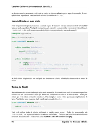 CakePHP Cookbook Documentation, Versão 3.x
se deve ao primeiro argumento posicional ou opção ser interpretado(a) como o nome do comando. Se você
quer utilizar argumentos, você deve usar métodos diferentes de main().
Usando Models em suas shells
Você frequentemente precisará acessar a camada lógica de negócios em seus utilitários shell; O CakePHP
faz essa tarefa super fácil. Você pode carregar models em shells assim como faz em um controller utilizando
loadModel(). Os models carregados são deﬁnidos como propriedades anexas à sua shell:
namespace AppShell;
use CakeConsoleShell;
class UserShell extends Shell
{
public function initialize()
{
parent::initialize();
$this->loadModel('Users');
}
public function show()
{
if (empty($this->args[0])) {
return $this->error('Por favor, indique um nome de usuário.');
}
$user = $this->Users->findByUsername($this->args[0]);
$this->out(print_r($user, true));
}
}
A shell acima, irá preencher um user pelo seu username e exibir a informação armazenada no banco de
dados.
Tasks de Shell
Haverão momentos construindo aplicações mais avançadas de console que você vai querer compor fun-
cionalidades em classes reutilizáveis que podem ser compartilhadas através de muitas shells. Tasks per-
mitem que você extraia comandos em classes. Por exemplo, o bake é feito quase que completamente de
tasks. Você deﬁne tasks para uma shell usando a propriedade $tasks:
class UserShell extends Shell
{
public $tasks = ['Template'];
}
Você pode utilizar tasks de plugins utilizando o padrão plugin syntax. Tasks são armazenadas sob
Shell/Task/ em arquivos nomeados depois de suas classes. Então se nós estivéssemos criando uma
nova task ‘FileGenerator’, você deveria criar src/Shell/Task/FileGeneratorTask.php.
96 Capítulo 16. Console e Shells
 