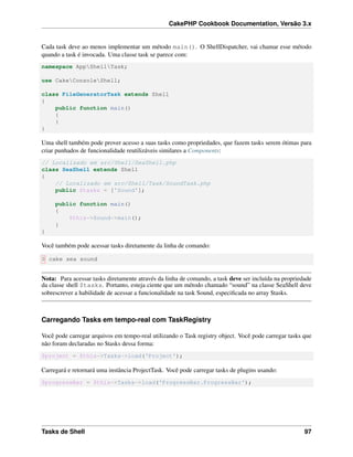 CakePHP Cookbook Documentation, Versão 3.x
Cada task deve ao menos implementar um método main(). O ShellDispatcher, vai chamar esse método
quando a task é invocada. Uma classe task se parece com:
namespace AppShellTask;
use CakeConsoleShell;
class FileGeneratorTask extends Shell
{
public function main()
{
}
}
Uma shell também pode prover acesso a suas tasks como propriedades, que fazem tasks serem ótimas para
criar punhados de funcionalidade reutilizáveis similares a Components:
// Localizado em src/Shell/SeaShell.php
class SeaShell extends Shell
{
// Localizado em src/Shell/Task/SoundTask.php
public $tasks = ['Sound'];
public function main()
{
$this->Sound->main();
}
}
Você também pode acessar tasks diretamente da linha de comando:
$ cake sea sound
Nota: Para acessar tasks diretamente através da linha de comando, a task deve ser incluída na propriedade
da classe shell $tasks. Portanto, esteja ciente que um método chamado “sound” na classe SeaShell deve
sobrescrever a habilidade de acessar a funcionalidade na task Sound, especiﬁcada no array $tasks.
Carregando Tasks em tempo-real com TaskRegistry
Você pode carregar arquivos em tempo-real utilizando o Task registry object. Você pode carregar tasks que
não foram declaradas no $tasks dessa forma:
$project = $this->Tasks->load('Project');
Carregará e retornará uma instância ProjectTask. Você pode carregar tasks de plugins usando:
$progressBar = $this->Tasks->load('ProgressBar.ProgressBar');
Tasks de Shell 97
 