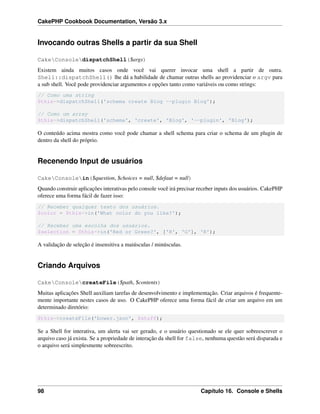 CakePHP Cookbook Documentation, Versão 3.x
Invocando outras Shells a partir da sua Shell
CakeConsoledispatchShell($args)
Existem ainda muitos casos onde você vai querer invocar uma shell a partir de outra.
Shell::dispatchShell() lhe dá a habilidade de chamar outras shells ao providenciar o argv para
a sub shell. Você pode providenciar argumentos e opções tanto como variáveis ou como strings:
// Como uma string
$this->dispatchShell('schema create Blog --plugin Blog');
// Como um array
$this->dispatchShell('schema', 'create', 'Blog', '--plugin', 'Blog');
O conteúdo acima mostra como você pode chamar a shell schema para criar o schema de um plugin de
dentro da shell do próprio.
Recenendo Input de usuários
CakeConsolein($question, $choices = null, $defaut = null)
Quando construir aplicações interativas pelo console você irá precisar receber inputs dos usuários. CakePHP
oferece uma forma fácil de fazer isso:
// Receber qualquer texto dos usuários.
$color = $this->in('What color do you like?');
// Receber uma escolha dos usuários.
$selection = $this->in('Red or Green?', ['R', 'G'], 'R');
A validação de seleção é insensitiva a maiúsculas / minúsculas.
Criando Arquivos
CakeConsolecreateFile($path, $contents)
Muitas aplicações Shell auxiliam tarefas de desenvolvimento e implementação. Criar arquivos é frequente-
mente importante nestes casos de uso. O CakePHP oferece uma forma fácil de criar um arquivo em um
determinado diretório:
$this->createFile('bower.json', $stuff);
Se a Shell for interativa, um alerta vai ser gerado, e o usuário questionado se ele quer sobreescrever o
arquivo caso já exista. Se a propriedade de interação da shell for false, nenhuma questão será disparada e
o arquivo será simplesmente sobreescrito.
98 Capítulo 16. Console e Shells
 