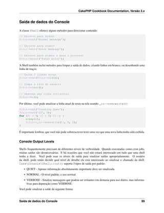 CakePHP Cookbook Documentation, Versão 3.x
Saída de dados do Console
A classe Shell oferece alguns métodos para direcionar conteúdo:
// Escreve para stdout
$this->out('Normal message');
// Escreve para stderr
$this->err('Error message');
// Escreve para stderr e para o processo
$this->error('Fatal error');
A Shell também inclui métodos para limpar a saída de dados, criando linhas em branco, ou desenhando uma
linha de traços:
// Exibe 2 linhas novas
$this->out($this->nl(2));
// Limpa a tela do usuário
$this->clear();
// Desenha uma linha horizontal
$this->hr();
Por último, você pode atualizar a linha atual de texto na tela usando _io->overwrite():
$this->out('Counting down');
$this->out('10', 0);
for ($i = 9; $i > 0; $i--) {
sleep(1);
$this->_io->overwrite($i, 0, 2);
}
É importante lembrar, que você não pode sobreescrever texto uma vez que uma nova linha tenha sido exibida.
Console Output Levels
Shells frequentemente precisam de diferentes níveis de verbosidade. Quando executadas como cron jobs,
muitas saídas são desnecessárias. E há ocasiões que você não estará interessado em tudo que uma shell
tenha a dizer. Você pode usar os níveis de saída para sinalizar saídas apropriadamente. O usuário
da shell, pode então decidir qual nível de detalhe ele está interessado ao sinalizar o chamado da shell.
CakeConsoleShell::out() suporta 3 tipos de saída por padrão.
• QUIET - Apenas informação absolutamente importante deve ser sinalizada.
• NORMAL - O nível padrão, e uso normal.
• VERBOSE - Sinalize mensagens que podem ser irritantes em demasia para uso diário, mas informa-
tivas para depuração como VERBOSE.
Você pode sinalizar a saíde da seguinte forma:
Saída de dados do Console 99
 
