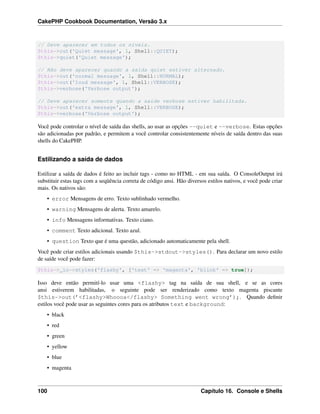 CakePHP Cookbook Documentation, Versão 3.x
// Deve aparecer em todos os níveis.
$this->out('Quiet message', 1, Shell::QUIET);
$this->quiet('Quiet message');
// Não deve aparecer quando a saída quiet estiver alternado.
$this->out('normal message', 1, Shell::NORMAL);
$this->out('loud message', 1, Shell::VERBOSE);
$this->verbose('Verbose output');
// Deve aparecer somente quando a saíde verbose estiver habilitada.
$this->out('extra message', 1, Shell::VERBOSE);
$this->verbose('Verbose output');
Você pode controlar o nível de saída das shells, ao usar as opções --quiet e --verbose. Estas opções
são adicionadas por padrão, e permitem a você controlar consistentemente níveis de saída dentro das suas
shells do CakePHP.
Estilizando a saída de dados
Estilizar a saída de dados é feito ao incluir tags - como no HTML - em sua saída. O ConsoleOutput irá
substituir estas tags com a seqüência correta de código ansi. Hão diversos estilos nativos, e você pode criar
mais. Os nativos são:
• error Mensagens de erro. Texto sublinhado vermelho.
• warning Mensagens de alerta. Texto amarelo.
• info Mensagens informativas. Texto ciano.
• comment Texto adicional. Texto azul.
• question Texto que é uma questão, adicionado automaticamente pela shell.
Você pode criar estilos adicionais usando $this->stdout->styles(). Para declarar um novo estilo
de saíde você pode fazer:
$this->_io->styles('flashy', ['text' => 'magenta', 'blink' => true]);
Isso deve então permití-lo usar uma <flashy> tag na saída de sua shell, e se as cores
ansi estiverem habilitadas, o seguinte pode ser renderizado como texto magenta piscante
$this->out(’<flashy>Whoooa</flashy> Something went wrong’);. Quando deﬁnir
estilos você pode usar as seguintes cores para os atributos text e background:
• black
• red
• green
• yellow
• blue
• magenta
100 Capítulo 16. Console e Shells
 
