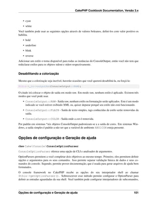 CakePHP Cookbook Documentation, Versão 3.x
• cyan
• white
Você também pode usar as seguintes opções através de valores boleanos, deﬁni-los com valor positivo os
habilita.
• bold
• underline
• blink
• reverse
Adicionar um estilo o torna disponível para todas as instâncias do ConsoleOutput, então você não tem que
redeclarar estilos para os objetos stdout e stderr respectivamente.
Desabilitando a colorização
Mesmo que a colorização seja incrível, haverão ocasiões que você quererá desabilitá-la, ou forçá-la:
$this->_io->outputAs(ConsoleOutput::RAW);
O citado irá colocar o objeto de saída em modo raw. Em modo raw, nenhum estilo é aplicado. Existem três
modos que você pode usar.
• ConsoleOutput::RAW - Saída raw, nenhum estilo ou formatação serão aplicados. Este é um modo
indicado se você estiver exibindo XML ou, quiser depurar porquê seu estilo não está funcionando.
• ConsoleOutput::PLAIN - Saída de texto simples, tags conhecidas de estilo serão removidas da
saída.
• ConsoleOutput::COLOR - Saída onde a cor é removida.
Por padrão em sistemas *nix objetos ConsoleOutput padronizam-se a a saída de cores. Em sistemas Win-
dows, a saída simples é padrão a não ser que a variável de ambiente ANSICON esteja presente.
Opções de conﬁguração e Geração de ajuda
class CakeConsoleConsoleOptionParser
ConsoleOptionParser oferece uma opção de CLI e analisador de argumentos.
OptionParsers permitem a você completar dois objetivos ao mesmo tempo. Primeiro, eles permitem deﬁnir
opções e argumentos para os seus comandos. Isso permite separar validação básica de dados e seus co-
mandos do console. Segundo, permite prover documentação, que é usada para gerar arquivos de ajuda bem
formatados.
O console framework no CakePHP recebe as opções do seu interpetador shell ao chamar
$this->getOptionParser(). Sobreescrever esse método permite conﬁgurar o OptionParser para
deﬁnir as entradas aguardadas da sua shell. Você também pode conﬁgurar interpetadores de subcomandos,
Opções de conﬁguração e Geração de ajuda 101
 