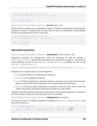CakePHP Cookbook Documentation, Versão 3.x
// Define múltiplas linhas de uma vez
$parser->description(['line one', 'line two']);
// Lê o valor atual
$parser->description();
CakeConsoleConsoleOptionParser::epilog($text = null)
Recebe ou deﬁne o epílogo para o interpretador de opções. O epílogo é exibido depois da informação do
argumento e da opção. Ao instanciar tanto em array como em string, você pode deﬁnir o valor do epílogo.
Instanciar sem argumentos vai retornar o valor atual:
// Define múltiplas linhas de uma vez
$parser->epilog(['line one', 'line two']);
// Lê o valor atual
$parser->epilog();
Adicionando argumentos
CakeConsoleConsoleOptionParser::addArgument($name, $params =[])
Argumentos posicionais são frequentemente usados em ferramentas de linha de comando, e
ConsoleOptionParser permite deﬁnir argumentos bem como torná-los requiríveis. Você pode adi-
cionar argumentos um por vez com $parser->addArgument(); ou múltiplos de uma vez com
$parser->addArguments();:
$parser->addArgument('model', ['help' => 'The model to bake']);
Você pode usar as seguintes opções ao criar um argumento:
• help O texto de ajuda a ser exibido para este argumento.
• required Se esse parâmetro é requisito.
• index O índice do argumento, se deixado indeﬁnido, o argumento será colocado no ﬁnal dos argu-
mentos. Se você deﬁnir o mesmo índice duas vezes, a primeira opção será sobreescrita.
• choices Um array de opções válidas para esse argumento. Se deixado vazio, todos os valores são
válidos. Uma exceção será lançada quando parse() encontrar um valor inválido.
Argumentos que forem deﬁnidos como requisito lançarão uma exceção quando interpretarem o comando se
eles forem omitidos. Então você não tem que lidar com isso em sua shell.
CakeConsoleConsoleOptionParser::addArguments(array $args)
Se você tem um array com múltiplos argumentos você pode usar $parser->addArguments() para
adicioná-los de uma vez.:
$parser->addArguments([
'node' => ['help' => 'The node to create', 'required' => true],
'parent' => ['help' => 'The parent node', 'required' => true]
]);
Opções de conﬁguração e Geração de ajuda 103
 