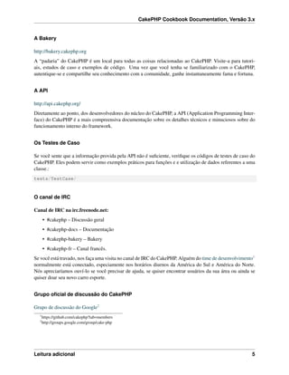 CakePHP Cookbook Documentation, Versão 3.x
A Bakery
http://bakery.cakephp.org
A “padaria” do CakePHP é um local para todas as coisas relacionadas ao CakePHP. Visite-a para tutori-
ais, estudos de caso e exemplos de código. Uma vez que você tenha se familiarizado com o CakePHP,
autentique-se e compartilhe seu conhecimento com a comunidade, ganhe instantaneamente fama e fortuna.
A API
http://api.cakephp.org/
Diretamente ao ponto, dos desenvolvedores do núcleo do CakePHP, a API (Application Programming Inter-
face) do CakePHP é a mais compreensiva documentação sobre os detalhes técnicos e minuciosos sobre do
funcionamento interno do framework.
Os Testes de Caso
Se você sente que a informação provida pela API não é suﬁciente, veriﬁque os códigos de testes de caso do
CakePHP. Eles podem servir como exemplos práticos para funções e e utilização de dados referentes a uma
classe.:
tests/TestCase/
O canal de IRC
Canal de IRC na irc.freenode.net:
• #cakephp – Discussão geral
• #cakephp-docs – Documentação
• #cakephp-bakery – Bakery
• #cakephp-fr – Canal francês.
Se você está travado, nos faça uma visita no canal de IRC do CakePHP. Alguém do time de desenvolvimento1
normalmente está conectado, especiamente nos horários diurnos da América do Sul e América do Norte.
Nós apreciaríamos ouví-lo se você precisar de ajuda, se quiser encontrar usuários da sua área ou ainda se
quiser doar seu novo carro esporte.
Grupo oﬁcial de discussão do CakePHP
Grupo de discussão do Google2
1
https://github.com/cakephp?tab=members
2
http://groups.google.com/group/cake-php
Leitura adicional 5
 