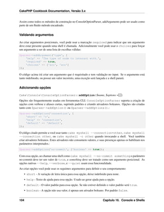 CakePHP Cookbook Documentation, Versão 3.x
Assim como todos os métodos de construção no ConsoleOptionParser, addArguments pode ser usado como
parte de um ﬂuido método encadeado.
Validando argumentos
Ao criar argumentos posicionais, você pode usar a marcação required para indicar que um argumento
deve estar presente quando uma shell é chamada. Adicionalmente você pode usar o choices para forçar
um argumento a ser de uma lista de escolhas válidas:
$parser->addArgument('type', [
'help' => 'The type of node to interact with.',
'required' => true,
'choices' => ['aro', 'aco']
]);
O código acima irá criar um argumento que é requisitado e tem validação no input. Se o argumento está
tanto indeﬁnodo, ou possui um valor incorreto, uma exceção será lançada e a shell parará.
Adicionando opções
CakeConsoleConsoleOptionParser::addOption($name, $options =[])
Opções são frequentemente usadas em ferramentas CLI. ConsoleOptionParser suporta a criação de
opções com verbose e aliases curtas, suprindo padrões e criando ativadores boleanos. Opções são criadas
tanto com $parser->addOption() ou $parser->addOptions().:
$parser->addOption('connection', [
'short' => 'c',
'help' => 'connection',
'default' => 'default',
]);
O código citado permite a você usar tanto cake myshell --connection=other, cake myshell
--connection other, ou cake myshell -c other quando invocando a shell. Você também
criar ativadores boleanos. Estes ativadores não consumem valores, e suas presenças apenas os habilitam nos
parâmetros interpretados.:
$parser->addOption('no-commit', ['boolean' => true]);
Com essa opção, ao chamar uma shell como cake myshell --no-commit something o parâmetro
no-commit deve ter um valor de true, e something deve ser tratado como um argumento posicional. As
opções nativas --help, --verbose, e --quiet usam essa funcionalidade.
Ao criar opções você pode usar os seguintes argumentos para deﬁnir o seu comportamento:
• short - A variação de letra única para essa opção, deixe indeﬁnido para none.
• help - Texto de ajuda para essa opção. Usado ao gerar ajuda para a opção.
• default - O valor padrão para essa opção. Se não estiver deﬁnido o valor padrão será true.
• boolean - A opção não usa valor, é apenas um ativador boleano. Por padrão false.
104 Capítulo 16. Console e Shells
 