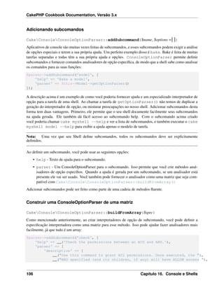 CakePHP Cookbook Documentation, Versão 3.x
Adicionando subcomandos
CakeConsoleConsoleOptionParser::addSubcommand($name, $options =[])
Aplicativos de console são muitas vezes feitas de subcomandos, e esses subcomandos podem exigir a análise
de opções especiais e terem a sua própria ajuda. Um perfeito exemplo disso é bake. Bake é feita de muitas
tarefas separadas e todas têm a sua própria ajuda e opções. ConsoleOptionParser permite deﬁnir
subcomandos e fornecer comandos analisadores de opção especíﬁca, de modo que a shell sabe como analisar
os comandos para as suas funções:
$parser->addSubcommand('model', [
'help' => 'Bake a model',
'parser' => $this->Model->getOptionParser()
]);
A descrição acima é um exemplo de como você poderia fornecer ajuda e um especializado interpretador de
opção para a tarefa de uma shell. Ao chamar a tarefa de getOptionParser() não temos de duplicar a
geração do interpretador de opção, ou misturar preocupações no nosso shell. Adicionar subcomandos desta
forma tem duas vantagens. Primeiro, ele permite que o seu shell documente facilmente seus subcomandos
na ajuda gerada. Ele também dá fácil acesso ao subcomando help. Com o subcomando acima criado
você poderia chamar cake myshell --help e ver a lista de subcomandos, e também executar o cake
myshell model --help para exibir a ajuda apenas o modelo de tarefa.
Nota: Uma vez que seu Shell deﬁne subcomandos, todos os subcomandos deve ser explicitamente
deﬁnidos.
Ao deﬁnir um subcomando, você pode usar as seguintes opções:
• help - Texto de ajuda para o subcomando.
• parser - Um ConsoleOptionParser para o subcomando. Isso permite que você crie métodos anal-
isadores de opção especíﬁos. Quando a ajuda é gerada por um subcomando, se um analisador está
presente ele vai ser usado. Você também pode fornecer o analisador como uma matriz que seja com-
patível com CakeConsoleConsoleOptionParser::buildFromArray()
Adicionar subcomandos pode ser feito como parte de uma cadeia de métodos ﬂuente.
Construir uma ConsoleOptionParser de uma matriz
CakeConsoleConsoleOptionParser::buildFromArray($spec)
Como mencionado anteriormente, ao criar interpretadores de opção de subcomando, você pode deﬁnir a
especiﬁcação interpretadora como uma matriz para esse método. Isso pode ajudar fazer analisadores mais
facilmente, já que tudo é um array:
$parser->addSubcommand('check', [
'help' => __('Check the permissions between an ACO and ARO.'),
'parser' => [
'description' => [
__("Use this command to grant ACL permissions. Once executed, the "),
__("ARO specified (and its children, if any) will have ALLOW access "),
106 Capítulo 16. Console e Shells
 