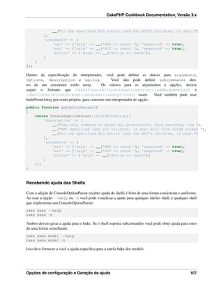 CakePHP Cookbook Documentation, Versão 3.x
__("to the specified ACO action (and the ACO's children, if any).")
],
'arguments' => [
'aro' => ['help' => __('ARO to check.'), 'required' => true],
'aco' => ['help' => __('ACO to check.'), 'required' => true],
'action' => ['help' => __('Action to check')]
]
]
]);
Dentro da especiﬁcação do interpretador, você pode deﬁnir as chaves para arguments,
options, description e epilog. Você não pode deﬁnir subcommands den-
tro de um construtor estilo array. Os valores para os argumentos e opções, devem
seguir o formato que CakeConsoleConsoleOptionParser::addArguments() e
CakeConsoleConsoleOptionParser::addOptions() usam. Você também pode usar
buildFromArray por conta própria, para construir um interpretador de opção:
public function getOptionParser()
{
return ConsoleOptionParser::buildFromArray([
'description' => [
__("Use this command to grant ACL permissions. Once executed, the "),
__("ARO specified (and its children, if any) will have ALLOW access "),
__("to the specified ACO action (and the ACO's children, if any).")
],
'arguments' => [
'aro' => ['help' => __('ARO to check.'), 'required' => true],
'aco' => ['help' => __('ACO to check.'), 'required' => true],
'action' => ['help' => __('Action to check')]
]
]);
}
Recebendo ajuda das Shells
Com a adição de ConsoleOptionParser receber ajuda de shells é feito de uma forma consistente e uniforme.
Ao usar a opção --help ou -h você pode visualizar a ajuda para qualquer núcleo shell, e qualquer shell
que implementa um ConsoleOptionParser:
cake bake --help
cake bake -h
Ambos devem gerar a ajuda para o bake. Se o shell suporta subcomandos você pode obter ajuda para estes
de uma forma semelhante:
cake bake model --help
cake bake model -h
Isso deve fornecer a você a ajuda especíﬁca para a tarefa bake dos models.
Opções de conﬁguração e Geração de ajuda 107
 