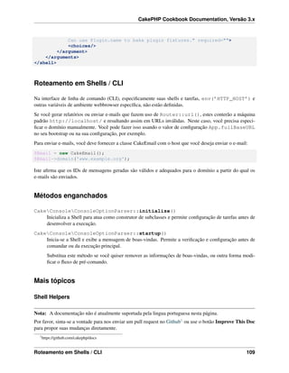CakePHP Cookbook Documentation, Versão 3.x
Can use Plugin.name to bake plugin fixtures." required="">
<choices/>
</argument>
</arguments>
</shell>
Roteamento em Shells / CLI
Na interface de linha de comando (CLI), especiﬁcamente suas shells e tarefas, env(’HTTP_HOST’) e
outras variáveis de ambiente webbrowser especíﬁca, não estão deﬁnidas.
Se você gerar relatórios ou enviar e-mails que fazem uso de Router::url(), estes conterão a máquina
padrão http://localhost/ e resultando assim em URLs inválidas. Neste caso, você precisa especi-
ﬁcar o domínio manualmente. Você pode fazer isso usando o valor de conﬁguração App.fullBaseURL
no seu bootstrap ou na sua conﬁguração, por exemplo.
Para enviar e-mails, você deve fornecer a classe CakeEmail com o host que você deseja enviar o e-mail:
$Email = new CakeEmail();
$Email->domain('www.example.org');
Iste aﬁrma que os IDs de mensagens geradas são válidos e adequados para o domínio a partir do qual os
e-mails são enviados.
Métodos enganchados
CakeConsoleConsoleOptionParser::initialize()
Inicializa a Shell para atua como construtor de subclasses e permite conﬁguração de tarefas antes de
desenvolver a execução.
CakeConsoleConsoleOptionParser::startup()
Inicia-se a Shell e exibe a mensagem de boas-vindas. Permite a veriﬁcação e conﬁguração antes de
comandar ou da execução principal.
Substitua este método se você quiser remover as informações de boas-vindas, ou outra forma modi-
ﬁcar o ﬂuxo de pré-comando.
Mais tópicos
Shell Helpers
Nota: A documentação não é atualmente suportada pela lingua portuguesa nesta página.
Por favor, sinta-se a vontade para nos enviar um pull request no Github1 ou use o botão Improve This Doc
para propor suas mudanças diretamente.
1
https://github.com/cakephp/docs
Roteamento em Shells / CLI 109
 
