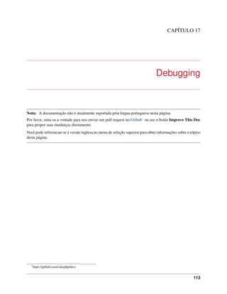 CAPÍTULO 17
Debugging
Nota: A documentação não é atualmente suportada pela lingua portuguesa nesta página.
Por favor, sinta-se a vontade para nos enviar um pull request no Github1 ou use o botão Improve This Doc
para propor suas mudanças diretamente.
Você pode referenciar-se à versão inglesa no menu de seleção superior para obter informações sobre o tópico
desta página.
1
https://github.com/cakephp/docs
113
 