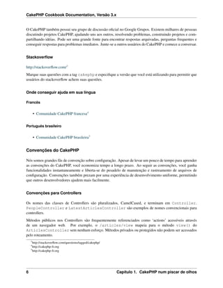 CakePHP Cookbook Documentation, Versão 3.x
O CakePHP também possui seu grupo de discussão oﬁcial no Google Grupos. Existem milhares de pessoas
discutindo projetos CakePHP, ajudando uns aos outros, resolvendo problemas, construindo projetos e com-
partilhando idéias. Pode ser uma grande fonte para encontrar respostas arquivadas, perguntas frequentes e
conseguir respostas para problemas imediatos. Junte-se a outros usuários do CakePHP e comece a conversar.
Stackoverﬂow
http://stackoverﬂow.com/3
Marque suas questões com a tag cakephp e especiﬁque a versão que você está utilizando para permitir que
usuários do stackoverﬂow achem suas questões.
Onde conseguir ajuda em sua língua
Francês
• Comunidade CakePHP francesa4
Português brasileiro
• Comunidade CakePHP brasileira5
Convenções do CakePHP
Nós somos grandes fãs de convenção sobre conﬁguração. Apesar de levar um pouco de tempo para aprender
as convenções do CakePHP, você economiza tempo a longo prazo. Ao seguir as convenções, você ganha
funcionalidades instantaneamente e liberta-se do pesadelo de manutenção e rastreamento de arquivos de
conﬁguração. Convenções também prezam por uma experiência de desenvolvimento uniforme, permitindo
que outros desenvolvedores ajudem mais facilmente.
Convenções para Controllers
Os nomes das classes de Controllers são pluralizados, CamelCased, e terminam em Controller.
PeopleController e LatestArticlesController são exemplos de nomes convencionais para
controllers.
Métodos públicos nos Controllers são frequentemente referenciados como ‘actions’ acessíveis através
de um navegador web. Por exemplo, o /articles/view mapeia para o método view() do
ArticlesController sem nenhum esforço. Métodos privados ou protegidos não podem ser acessados
pelo roteamento.
3
http://stackoverﬂow.com/questions/tagged/cakephp/
4
http://cakephp-fr.org
5
http://cakephp-fr.org
6 Capítulo 1. CakePHP num piscar de olhos
 